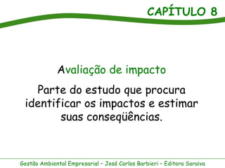 CAPÍTULO 8




             Avaliação de impacto
   Parte do estudo que procura
 identificar os impactos e estimar
        suas conseqüências.



Gestão Ambiental Empresarial – José Carlos Barbieri – Editora Saraiva
 
