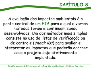 CAPÍTULO 8


   A avaliação dos impactos ambientais é o
ponto central de um EIA para a qual diversos
      métodos foram e continuam sendo
desenvolvidos. Um dos métodos mais simples
  consiste no uso de listas de verificação ou
    de controle (check list) para avaliar e
interpretar os impactos que poderão ocorrer
      caso o projeto seja efetivamente
                 implantado.

  Gestão Ambiental Empresarial – José Carlos Barbieri – Editora Saraiva
 