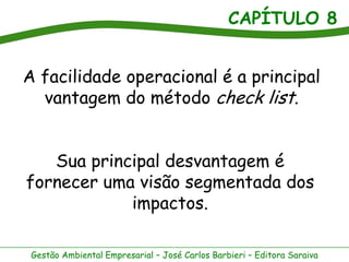 CAPÍTULO 8


A facilidade operacional é a principal
  vantagem do método check list.


   Sua principal desvantagem é
fornecer uma visão segmentada dos
            impactos.

 Gestão Ambiental Empresarial – José Carlos Barbieri – Editora Saraiva
 