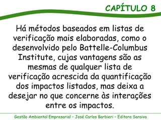 CAPÍTULO 8

  Há métodos baseados em listas de
 verificação mais elaboradas, como o
 desenvolvido pelo Battelle-Columbus
  Institute, cujas vantagens são as
     mesmas de qualquer lista de
verificação acrescida da quantificação
  dos impactos listados, mas deixa a
desejar no que concerne às interações
          entre os impactos.
 Gestão Ambiental Empresarial – José Carlos Barbieri – Editora Saraiva
 