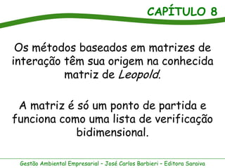 CAPÍTULO 8


 Os métodos baseados em matrizes de
interação têm sua origem na conhecida
          matriz de Leopold.

 A matriz é só um ponto de partida e
funciona como uma lista de verificação
            bidimensional.

 Gestão Ambiental Empresarial – José Carlos Barbieri – Editora Saraiva
 