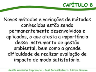 CAPÍTULO 8


Novos métodos e variações de métodos
        conhecidos estão sendo
  permanentemente desenvolvidos e
 aplicados, o que atesta a importância
      desse instrumento de gestão
     ambiental, bem como a grande
  dificuldade de realizar avaliação de
     impacto de modo satisfatório.
  Gestão Ambiental Empresarial – José Carlos Barbieri – Editora Saraiva
 
