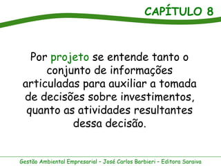 CAPÍTULO 8



   Por projeto se entende tanto o
      conjunto de informações
 articuladas para auxiliar a tomada
 de decisões sobre investimentos,
  quanto as atividades resultantes
           dessa decisão.


Gestão Ambiental Empresarial – José Carlos Barbieri – Editora Saraiva
 