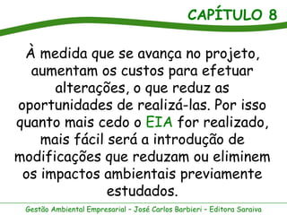 CAPÍTULO 8

 À medida que se avança no projeto,
  aumentam os custos para efetuar
      alterações, o que reduz as
oportunidades de realizá-las. Por isso
quanto mais cedo o EIA for realizado,
    mais fácil será a introdução de
modificações que reduzam ou eliminem
 os impactos ambientais previamente
               estudados.
 Gestão Ambiental Empresarial – José Carlos Barbieri – Editora Saraiva
 