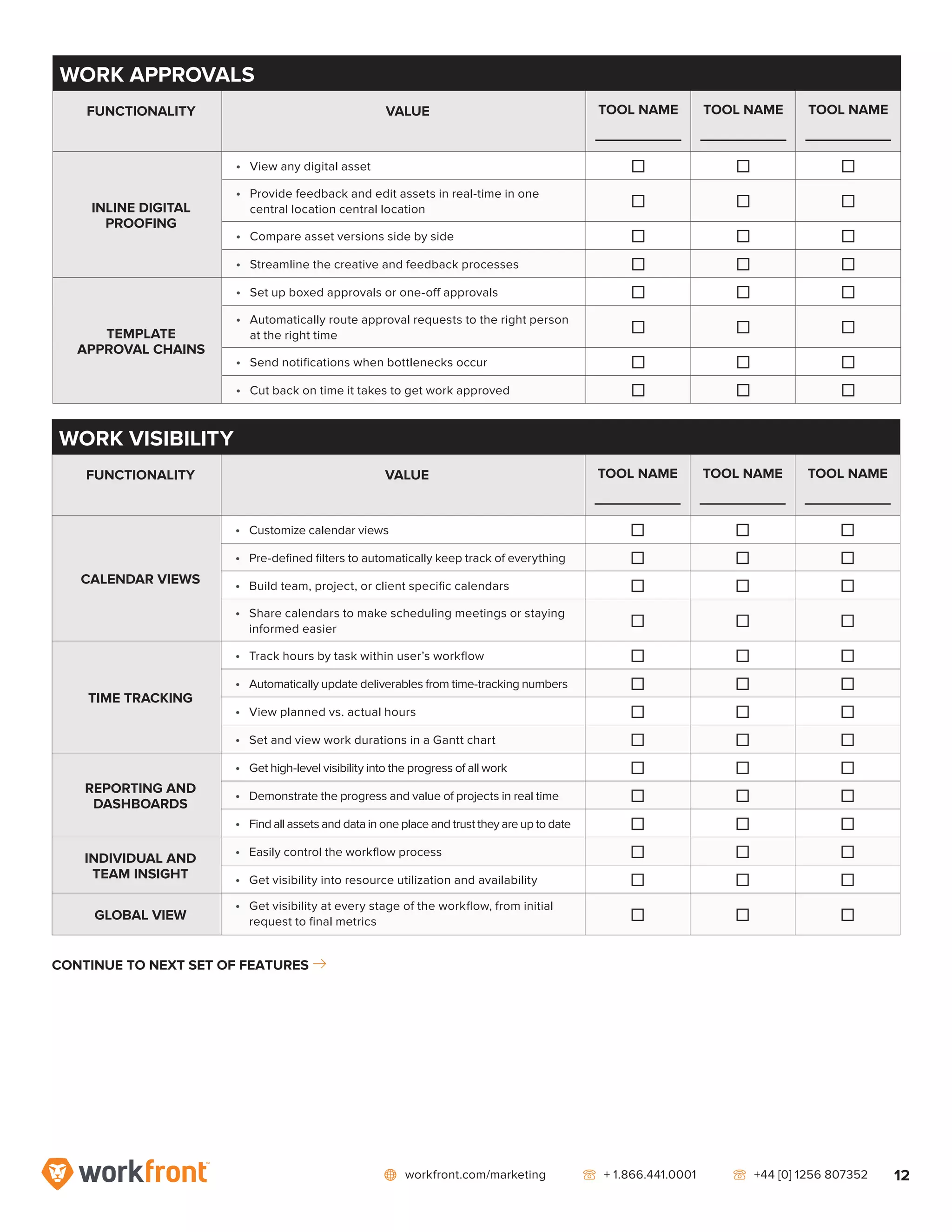 network workfront.com/marketing   telephone2 + 1.866.441.0001   telephone2 +44 [0] 1256 807352 12
WORK VISIBILITY
FUNCTIONALITY VALUE TOOL NAME
_____________
TOOL NAME
_____________
TOOL NAME
_____________
CALENDAR VIEWS
•	 Customize calendar views ] ] ]
•	 Pre-defined filters to automatically keep track of everything ] ] ]
•	 Build team, project, or client specific calendars ] ] ]
•	 Share calendars to make scheduling meetings or staying
informed easier
] ] ]
TIME TRACKING
•	 Track hours by task within user’s workflow ] ] ]
•	 Automatically update deliverables from time-tracking numbers ] ] ]
•	 View planned vs. actual hours ] ] ]
•	 Set and view work durations in a Gantt chart ] ] ]
REPORTING AND
DASHBOARDS
•	 Get high-level visibility into the progress of all work ] ] ]
•	 Demonstrate the progress and value of projects in real time ] ] ]
•	 Find all assets and data in one place and trust they are up to date ] ] ]
INDIVIDUAL AND
TEAM INSIGHT
•	 Easily control the workflow process ] ] ]
•	 Get visibility into resource utilization and availability ] ] ]
GLOBAL VIEW
•	 Get visibility at every stage of the workflow, from initial
request to final metrics ] ] ]
CONTINUE TO NEXT SET OF FEATURES right7
WORK APPROVALS
FUNCTIONALITY VALUE TOOL NAME
_____________
TOOL NAME
_____________
TOOL NAME
_____________
INLINE DIGITAL
PROOFING
•	 View any digital asset ] ] ]
•	 Provide feedback and edit assets in real-time in one
central location central location
] ] ]
•	 Compare asset versions side by side ] ] ]
•	 Streamline the creative and feedback processes ] ] ]
TEMPLATE
APPROVAL CHAINS
•	 Set up boxed approvals or one-off approvals ] ] ]
•	 Automatically route approval requests to the right person
at the right time
] ] ]
•	 Send notifications when bottlenecks occur ] ] ]
•	 Cut back on time it takes to get work approved ] ] ]
 