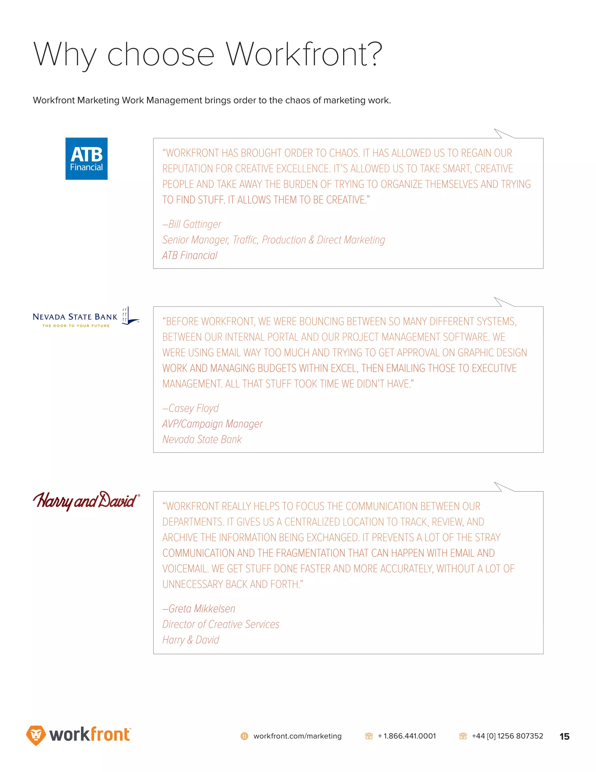 network workfront.com/marketing   telephone2 + 1.866.441.0001   telephone2 +44 [0] 1256 807352 15
Why choose Workfront?
Workfront Marketing Work Management brings order to the chaos of marketing work.
“WORKFRONT HAS BROUGHT ORDER TO CHAOS. IT HAS ALLOWED US TO REGAIN OUR
REPUTATION FOR CREATIVE EXCELLENCE. IT’S ALLOWED US TO TAKE SMART, CREATIVE
PEOPLE AND TAKE AWAY THE BURDEN OF TRYING TO ORGANIZE THEMSELVES AND TRYING
TO FIND STUFF. IT ALLOWS THEM TO BE CREATIVE.”
–Bill Gattinger
Senior Manager, Traffic, Production  Direct Marketing
ATB Financial
“WORKFRONT REALLY HELPS TO FOCUS THE COMMUNICATION BETWEEN OUR
DEPARTMENTS. IT GIVES US A CENTRALIZED LOCATION TO TRACK, REVIEW, AND
ARCHIVE THE INFORMATION BEING EXCHANGED. IT PREVENTS A LOT OF THE STRAY
COMMUNICATION AND THE FRAGMENTATION THAT CAN HAPPEN WITH EMAIL AND
VOICEMAIL. WE GET STUFF DONE FASTER AND MORE ACCURATELY, WITHOUT A LOT OF
UNNECESSARY BACK AND FORTH.”
–Greta Mikkelsen
Director of Creative Services
Harry  David
“BEFORE WORKFRONT, WE WERE BOUNCING BETWEEN SO MANY DIFFERENT SYSTEMS,
BETWEEN OUR INTERNAL PORTAL AND OUR PROJECT MANAGEMENT SOFTWARE. WE
WERE USING EMAIL WAY TOO MUCH AND TRYING TO GET APPROVAL ON GRAPHIC DESIGN
WORK AND MANAGING BUDGETS WITHIN EXCEL, THEN EMAILING THOSE TO EXECUTIVE
MANAGEMENT. ALL THAT STUFF TOOK TIME WE DIDN’T HAVE.”
–Casey Floyd
AVP/Campaign Manager
Nevada State Bank
 