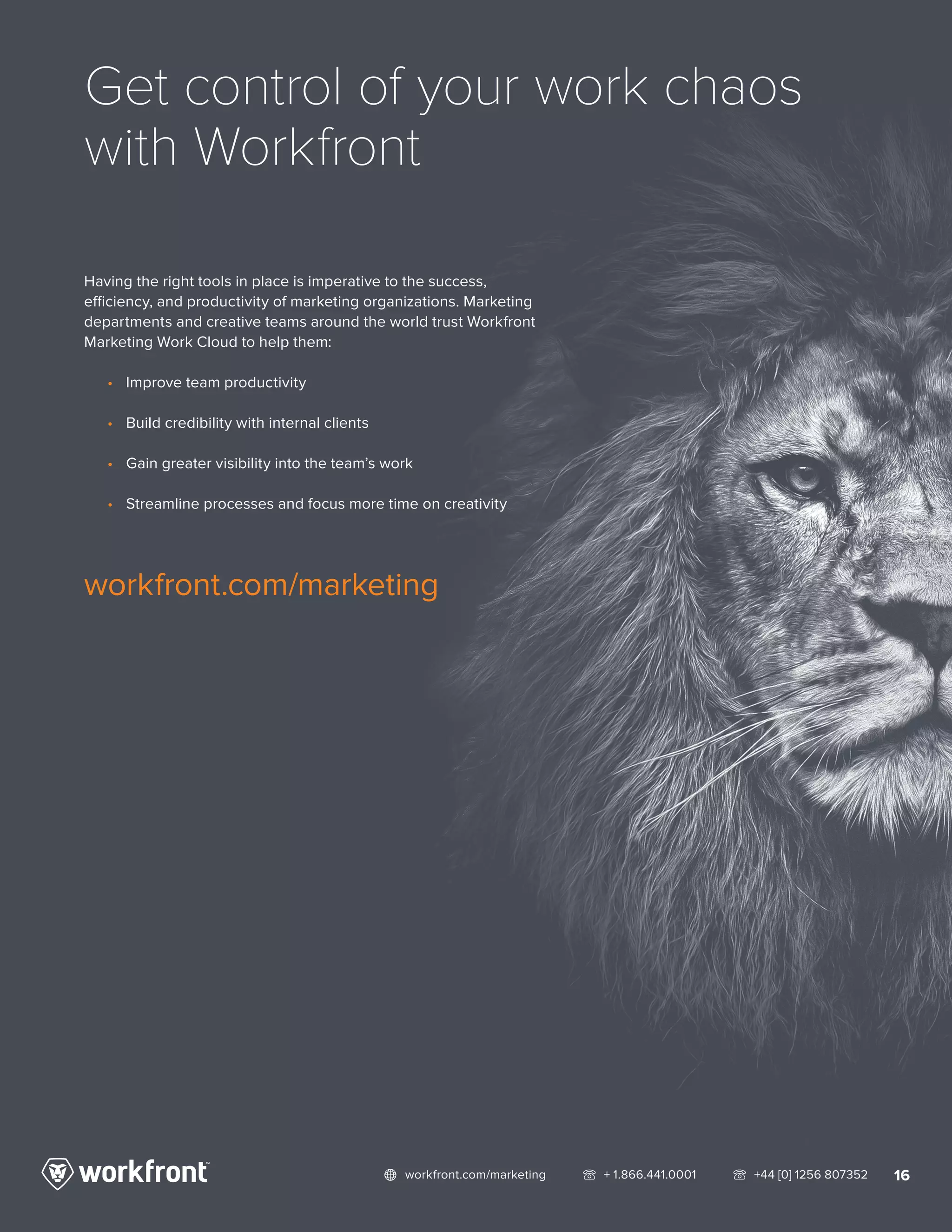 16network workfront.com/marketing   telephone2 + 1.866.441.0001   telephone2 +44 [0] 1256 807352
Get control of your work chaos
with Workfront
Having the right tools in place is imperative to the success,
efficiency, and productivity of marketing organizations. Marketing
departments and creative teams around the world trust Workfront
Marketing Work Cloud to help them:
•	 Improve team productivity
•	 Build credibility with internal clients
•	 Gain greater visibility into the team’s work
•	 Streamline processes and focus more time on creativity
workfront.com/marketing
 