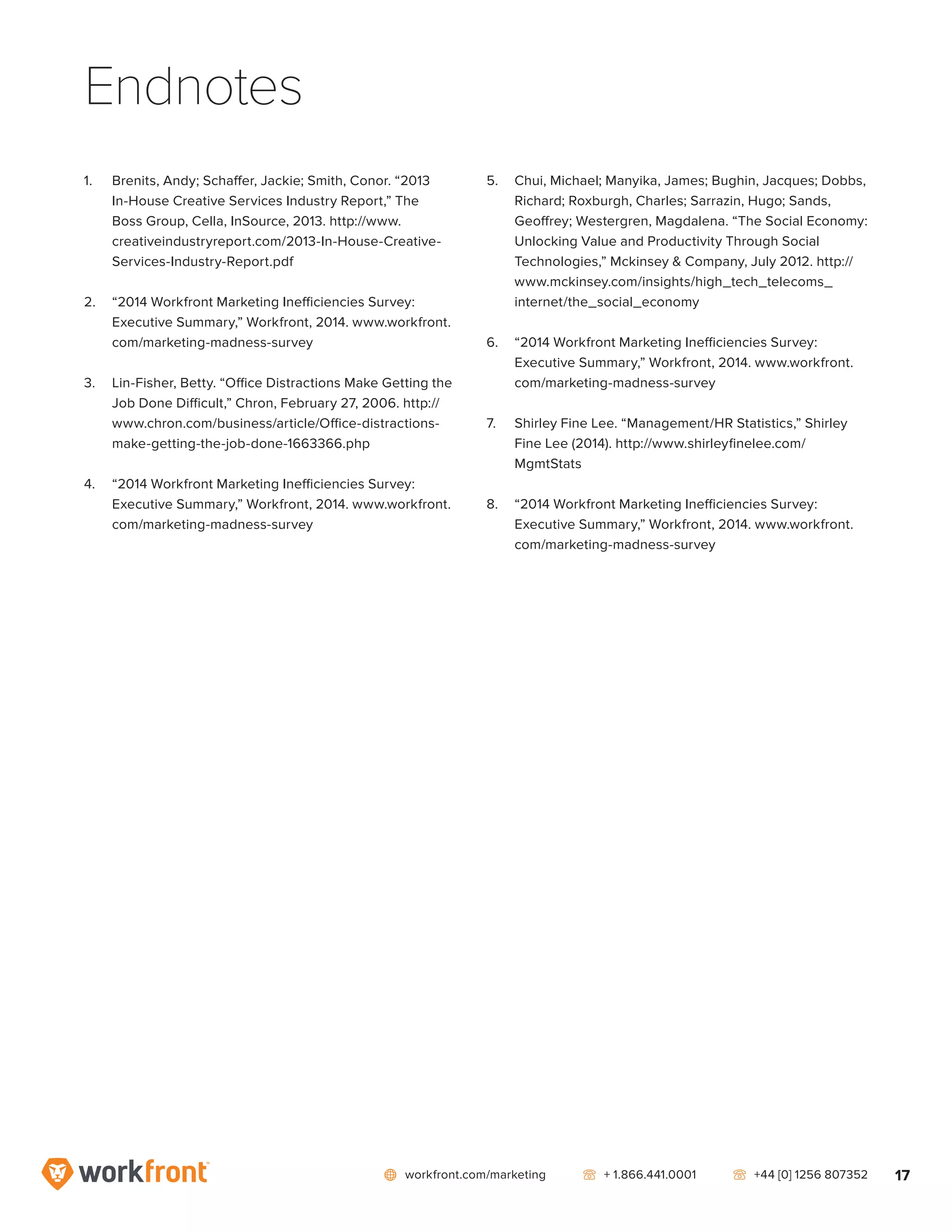 network workfront.com/marketing   telephone2 + 1.866.441.0001   telephone2 +44 [0] 1256 807352 17
Endnotes
1.	 Brenits, Andy; Schaffer, Jackie; Smith, Conor. “2013
In-House Creative Services Industry Report,” The
Boss Group, Cella, InSource, 2013. http://www.
creativeindustryreport.com/2013-In-House-Creative-
Services-Industry-Report.pdf
2.	 “2014 Workfront Marketing Inefficiencies Survey:
Executive Summary,” Workfront, 2014. www.workfront.
com/marketing-madness-survey
3.	 Lin-Fisher, Betty. “Office Distractions Make Getting the
Job Done Difficult,” Chron, February 27, 2006. http://
www.chron.com/business/article/Office-distractions-
make-getting-the-job-done-1663366.php
4.	 “2014 Workfront Marketing Inefficiencies Survey:
Executive Summary,” Workfront, 2014. www.workfront.
com/marketing-madness-survey
5.	 Chui, Michael; Manyika, James; Bughin, Jacques; Dobbs,
Richard; Roxburgh, Charles; Sarrazin, Hugo; Sands,
Geoffrey; Westergren, Magdalena. “The Social Economy:
Unlocking Value and Productivity Through Social
Technologies,” Mckinsey  Company, July 2012. http://
www.mckinsey.com/insights/high_tech_telecoms_
internet/the_social_economy
6.	 “2014 Workfront Marketing Inefficiencies Survey:
Executive Summary,” Workfront, 2014. www.workfront.
com/marketing-madness-survey
7.	 Shirley Fine Lee. “Management/HR Statistics,” Shirley
Fine Lee (2014). http://www.shirleyfinelee.com/
MgmtStats
8.	 “2014 Workfront Marketing Inefficiencies Survey:
Executive Summary,” Workfront, 2014. www.workfront.
com/marketing-madness-survey
 