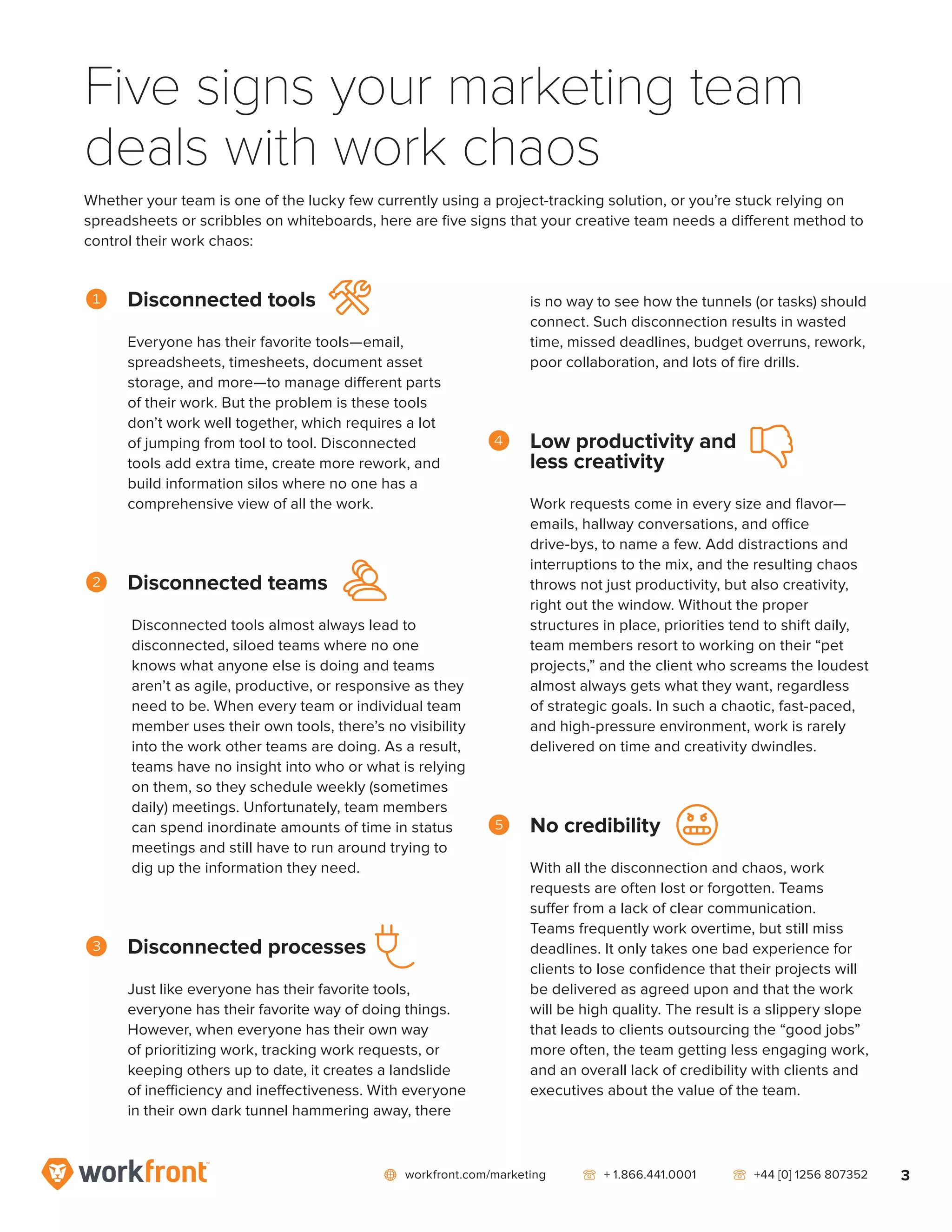 network workfront.com/marketing   telephone2 + 1.866.441.0001   telephone2 +44 [0] 1256 807352 3
Five signs your marketing team
deals with work chaos
Whether your team is one of the lucky few currently using a project-tracking solution, or you’re stuck relying on
spreadsheets or scribbles on whiteboards, here are five signs that your creative team needs a different method to
control their work chaos:
1	 Disconnected tools
Everyone has their favorite tools—email,
spreadsheets, timesheets, document asset
storage, and more—to manage different parts
of their work. But the problem is these tools
don’t work well together, which requires a lot
of jumping from tool to tool. Disconnected
tools add extra time, create more rework, and
build information silos where no one has a
comprehensive view of all the work.
2	 Disconnected teams
Disconnected tools almost always lead to
disconnected, siloed teams where no one
knows what anyone else is doing and teams
aren’t as agile, productive, or responsive as they
need to be. When every team or individual team
member uses their own tools, there’s no visibility
into the work other teams are doing. As a result,
teams have no insight into who or what is relying
on them, so they schedule weekly (sometimes
daily) meetings. Unfortunately, team members
can spend inordinate amounts of time in status
meetings and still have to run around trying to
dig up the information they need.
3	 Disconnected processes
Just like everyone has their favorite tools,
everyone has their favorite way of doing things.
However, when everyone has their own way
of prioritizing work, tracking work requests, or
keeping others up to date, it creates a landslide
of inefficiency and ineffectiveness. With everyone
in their own dark tunnel hammering away, there
is no way to see how the tunnels (or tasks) should
connect. Such disconnection results in wasted
time, missed deadlines, budget overruns, rework,
poor collaboration, and lots of fire drills.
4	 Low productivity and
less creativity
Work requests come in every size and flavor—
emails, hallway conversations, and office
drive-bys, to name a few. Add distractions and
interruptions to the mix, and the resulting chaos
throws not just productivity, but also creativity,
right out the window. Without the proper
structures in place, priorities tend to shift daily,
team members resort to working on their “pet
projects,” and the client who screams the loudest
almost always gets what they want, regardless
of strategic goals. In such a chaotic, fast-paced,
and high-pressure environment, work is rarely
delivered on time and creativity dwindles.
5	 No credibility
With all the disconnection and chaos, work
requests are often lost or forgotten. Teams
suffer from a lack of clear communication.
Teams frequently work overtime, but still miss
deadlines. It only takes one bad experience for
clients to lose confidence that their projects will
be delivered as agreed upon and that the work
will be high quality. The result is a slippery slope
that leads to clients outsourcing the “good jobs”
more often, the team getting less engaging work,
and an overall lack of credibility with clients and
executives about the value of the team.
annoyed
dislike
users
tool6
plug3
 