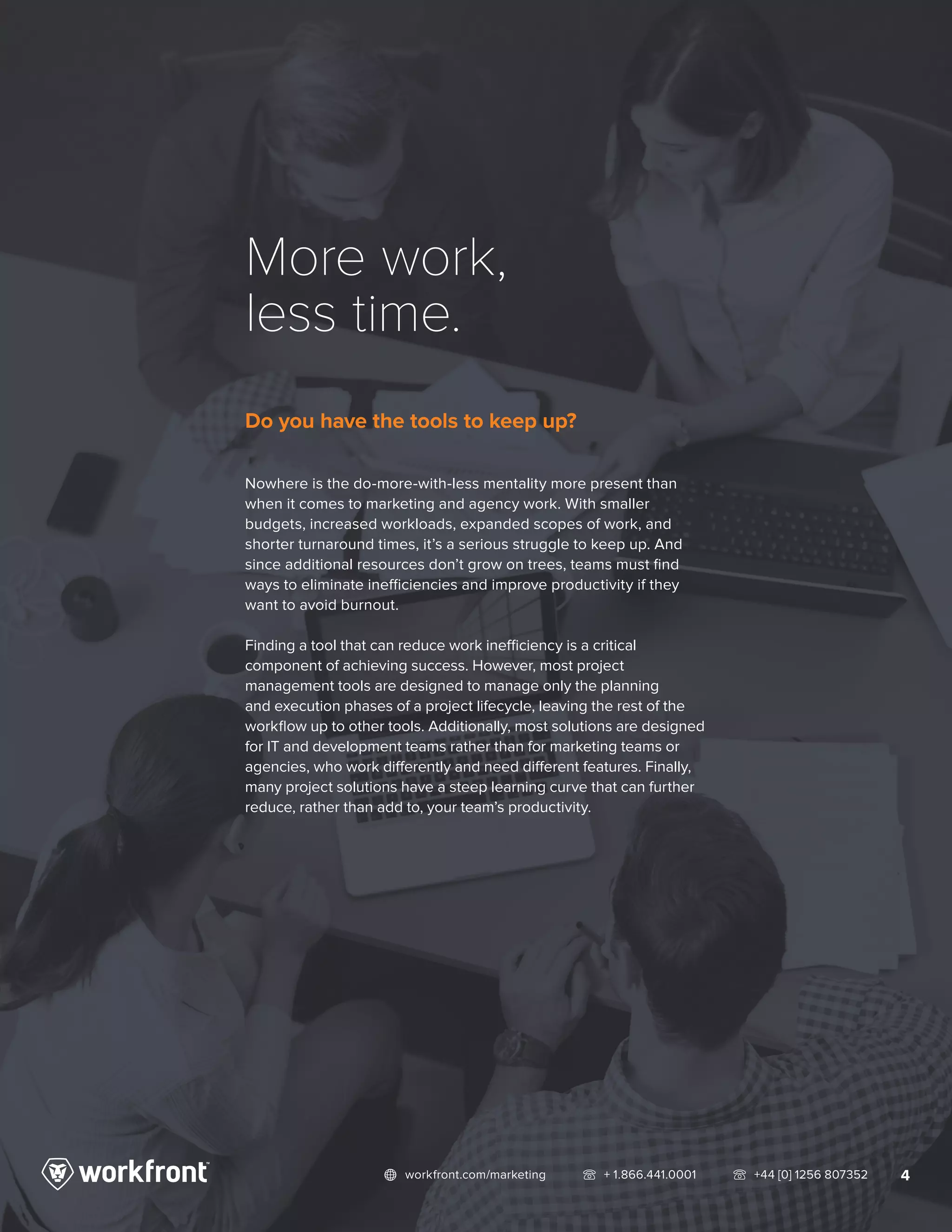 4network workfront.com/marketing   telephone2 + 1.866.441.0001   telephone2 +44 [0] 1256 807352
More work,
less time.
Do you have the tools to keep up?
Nowhere is the do-more-with-less mentality more present than
when it comes to marketing and agency work. With smaller
budgets, increased workloads, expanded scopes of work, and
shorter turnaround times, it’s a serious struggle to keep up. And
since additional resources don’t grow on trees, teams must find
ways to eliminate inefficiencies and improve productivity if they
want to avoid burnout.
Finding a tool that can reduce work inefficiency is a critical
component of achieving success. However, most project
management tools are designed to manage only the planning
and execution phases of a project lifecycle, leaving the rest of the
workflow up to other tools. Additionally, most solutions are designed
for IT and development teams rather than for marketing teams or
agencies, who work differently and need different features. Finally,
many project solutions have a steep learning curve that can further
reduce, rather than add to, your team’s productivity.
 