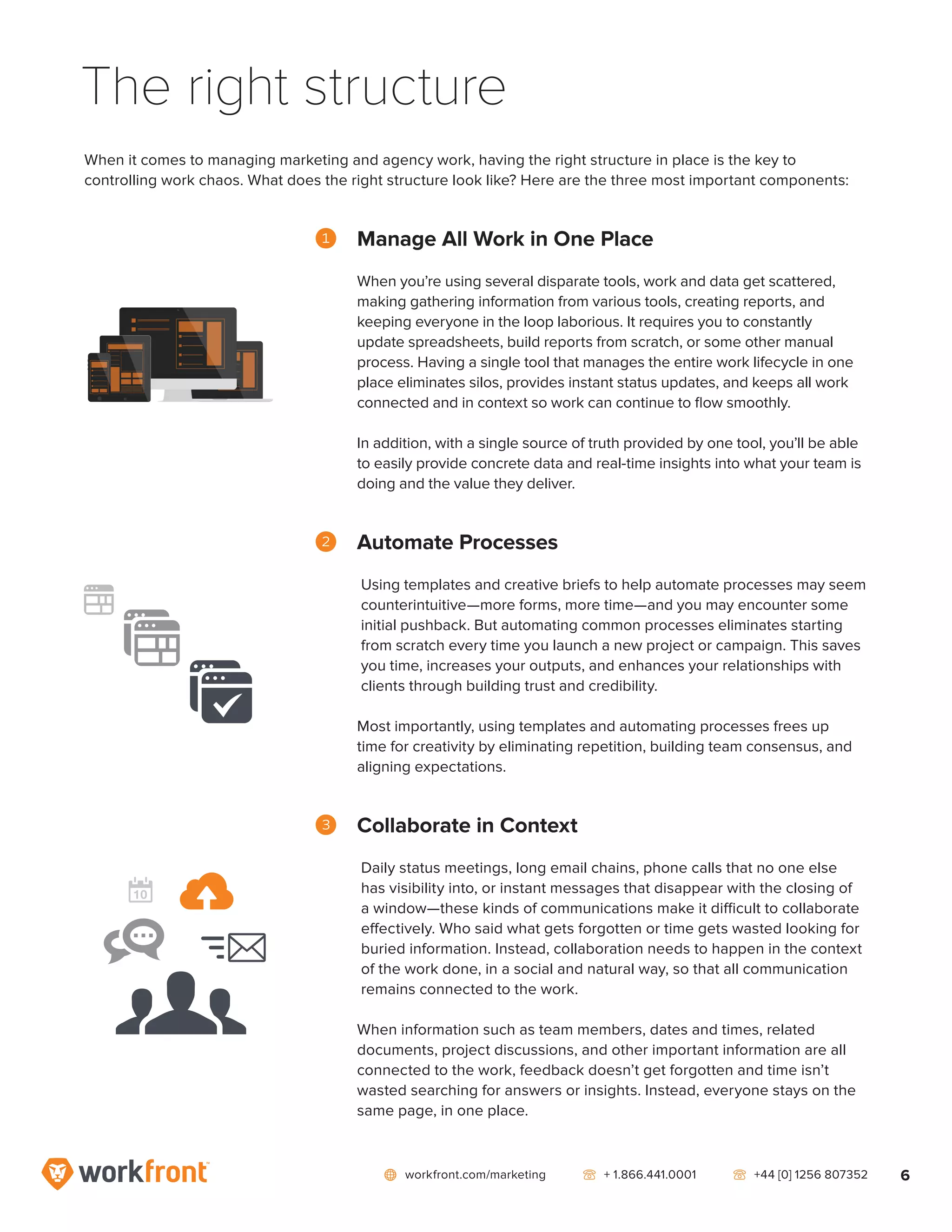 network workfront.com/marketing   telephone2 + 1.866.441.0001   telephone2 +44 [0] 1256 807352 6
When it comes to managing marketing and agency work, having the right structure in place is the key to
controlling work chaos. What does the right structure look like? Here are the three most important components:
1	 Manage All Work in One Place
When you’re using several disparate tools, work and data get scattered,
making gathering information from various tools, creating reports, and
keeping everyone in the loop laborious. It requires you to constantly
update spreadsheets, build reports from scratch, or some other manual
process. Having a single tool that manages the entire work lifecycle in one
place eliminates silos, provides instant status updates, and keeps all work
connected and in context so work can continue to flow smoothly.
In addition, with a single source of truth provided by one tool, you’ll be able
to easily provide concrete data and real-time insights into what your team is
doing and the value they deliver.
2	 Automate Processes
Using templates and creative briefs to help automate processes may seem
counterintuitive—more forms, more time—and you may encounter some
initial pushback. But automating common processes eliminates starting
from scratch every time you launch a new project or campaign. This saves
you time, increases your outputs, and enhances your relationships with
clients through building trust and credibility.
Most importantly, using templates and automating processes frees up
time for creativity by eliminating repetition, building team consensus, and
aligning expectations.
3	 Collaborate in Context
Daily status meetings, long email chains, phone calls that no one else
has visibility into, or instant messages that disappear with the closing of
a window—these kinds of communications make it difficult to collaborate
effectively. Who said what gets forgotten or time gets wasted looking for
buried information. Instead, collaboration needs to happen in the context
of the work done, in a social and natural way, so that all communication
remains connected to the work.
When information such as team members, dates and times, related
documents, project discussions, and other important information are all
connected to the work, feedback doesn’t get forgotten and time isn’t
wasted searching for answers or insights. Instead, everyone stays on the
same page, in one place.
The right structure
 