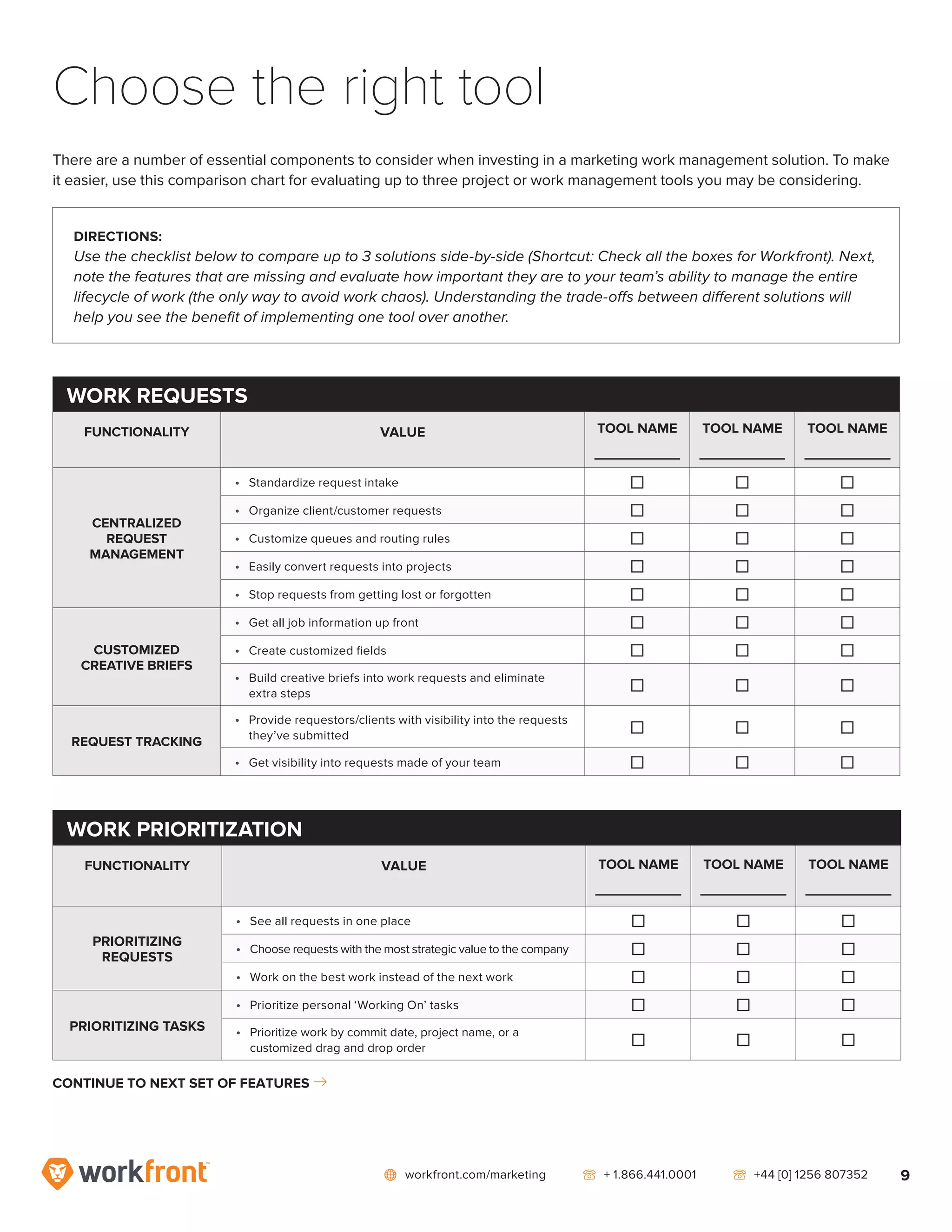 network workfront.com/marketing   telephone2 + 1.866.441.0001   telephone2 +44 [0] 1256 807352 9
Choose the right tool
WORK REQUESTS
FUNCTIONALITY VALUE TOOL NAME
_____________
TOOL NAME
_____________
TOOL NAME
_____________
CENTRALIZED
REQUEST
MANAGEMENT
•	 Standardize request intake ] ] ]
•	 Organize client/customer requests ] ] ]
•	 Customize queues and routing rules ] ] ]
•	 Easily convert requests into projects ] ] ]
•	 Stop requests from getting lost or forgotten ] ] ]
CUSTOMIZED
CREATIVE BRIEFS
•	 Get all job information up front ] ] ]
•	 Create customized fields ] ] ]
•	 Build creative briefs into work requests and eliminate
extra steps
] ] ]
REQUEST TRACKING
•	 Provide requestors/clients with visibility into the requests
they’ve submitted
] ] ]
•	 Get visibility into requests made of your team ] ] ]
DIRECTIONS:
Use the checklist below to compare up to 3 solutions side-by-side (Shortcut: Check all the boxes for Workfront). Next,
note the features that are missing and evaluate how important they are to your team’s ability to manage the entire
lifecycle of work (the only way to avoid work chaos). Understanding the trade-offs between different solutions will
help you see the benefit of implementing one tool over another.
WORK PRIORITIZATION
FUNCTIONALITY VALUE TOOL NAME
_____________
TOOL NAME
_____________
TOOL NAME
_____________
PRIORITIZING
REQUESTS
•	 See all requests in one place ] ] ]
•	 Choose requests with the most strategic value to the company ] ] ]
•	 Work on the best work instead of the next work ] ] ]
PRIORITIZING TASKS
•	 Prioritize personal ‘Working On’ tasks ] ] ]
•	 Prioritize work by commit date, project name, or a
customized drag and drop order
] ] ]
CONTINUE TO NEXT SET OF FEATURES right7
There are a number of essential components to consider when investing in a marketing work management solution. To make
it easier, use this comparison chart for evaluating up to three project or work management tools you may be considering.
 