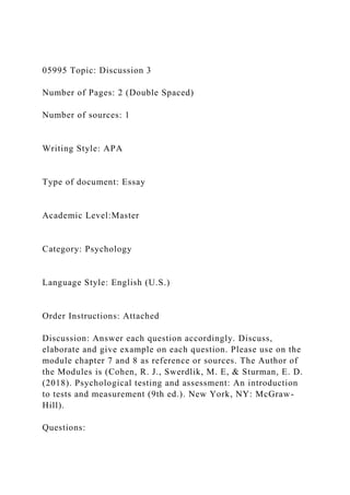 05995 Topic: Discussion 3
Number of Pages: 2 (Double Spaced)
Number of sources: 1
Writing Style: APA
Type of document: Essay
Academic Level:Master
Category: Psychology
Language Style: English (U.S.)
Order Instructions: Attached
Discussion: Answer each question accordingly. Discuss,
elaborate and give example on each question. Please use on the
module chapter 7 and 8 as reference or sources. The Author of
the Modules is (Cohen, R. J., Swerdlik, M. E, & Sturman, E. D.
(2018). Psychological testing and assessment: An introduction
to tests and measurement (9th ed.). New York, NY: McGraw-
Hill).
Questions:
 