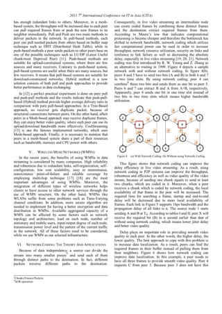 2011 7th International Conference on IT in Asia (CITA) 
has enough redundant links to others. Moreover, in a mesh-based 
system, the throughput will be increased due to each peer 
can pull required frames from or push the new frames to its 
neighbor immediately. Pull and Push are two main methods to 
deliver packets in the network. In pull-based methods, each 
peer can pull needed packets from others based on buffer map 
technique such as DHT (Distributed Hash Table), while in 
push-based methods a peer sends packets to other peers base on 
one of the possible techniques such as LU/DP (Latest Useful 
chunk/most Deprived Peer) [11]. Push-based methods are 
suitable for upload-constrained systems, where there are few 
sources and many receivers. Contrary to push-based system, 
pull-based systems are useful when there are many sources, but 
few receivers. It means that pull-based systems are suitable for 
download-constrained networks. Hybrid method is a new 
solution consists of both pull and push approaches to provide 
better performance in data exchanging. 
In [12] a perfect practical experiment is done on pure pull 
and push-pull methods and the results indicate that push-pull-based 
(Hybrid) method provide higher average delivery ratio in 
comparison with pure pull-based approaches. In a Tree-Based 
approach, no receiver gets duplicate packet, because of 
structured connections between peers. On the other hand, albeit 
peers in a Mesh-based approach may receive duplicate frames, 
they can enjoy better video quality, where each peer can use its 
upload/download bandwidth more effectively. CoolStreaming 
[15] is one the famous implemented networks, which uses 
Mesh-based approach. Finally, it is necessary to mention that 
peers in a mesh-based system share a part of their resources 
such as bandwidth, memory and CPU power with others. 
V. WIRELESSMESH NETWORKS (WMNS) 
In the recent years, the benefits of using WMNs in data 
streaming is considered by many companies. High reliability 
and robustness due to redundant links, self-organization, self– 
configuration, low cost scalability, easy in maintenance, 
nonexistence point-of-failure and reliable coverage by 
employing multi-hop technique [17] [18] are the most 
important advantages of using WMNs. Moreover, the 
integration of different types of wireless networks helps 
clients to have access to other network services through the 
use of WMN structure. On the other hand, WMNs like 
WLANs suffer from some problems such as Time-Varying 
channel conditions. In addition, more secure algorithm are 
needed to implement for having a better encryption and data 
distribution in WMNs. Available aggregated capacity of a 
WMN can be affected by some factors such as network 
topology and architecture, load on each node, number of 
stationary and mobile users, input/output degree of each node, 
transmission power level and the pattern of the current traffic 
in the network. All of these factors need to be considered, 
while we use WMN as our selected infrastructure. 
VI. NETWORK CODING: THE THEORY AND APPLICATIONS 
Because of data independency, a source can divide the 
stream into many smaller pieces5 and send each of them 
through distinct paths to the destination. In fact, different 
packets traverse different paths to the destination. 
Consequently, in live video streaming an intermediate node 
can create coded frames by combining these distinct frames 
and the destination extract required frames from them. 
According to Moore’s low that indicates computational 
processing is become cheaper and therefore the bottleneck has 
shifted to network bandwidth, network coding which utilizes 
fair computational power can be used in order to increase 
throughput, network resource utilization, security on links and 
resilience to link failure as well as decreasing the absolute 
delay, especially in live video streaming [19, 20, 21]. Network 
coding was first introduced by R. W. Yeung and Z. Zhang as 
an alternative to routing in 1999. Figure 4 depicts a sample 
network with and without network coding. In figure 4(b), 
peers 4 and 5 have to send two bits (A and B) to both 6 and 7 
in two time slots. By using network coding, peer 4 can 
combine6 these two bits and sends them as one bit to peer 5. 
Peers 6 and 7 can extract B and A from A+B, respectively. 
Apparently, peer 4 sends one bit in one time slot instead of 
two bits in two time slots which means higher bandwidth 
utilization. 
Figure 4. (a) With Network Coding. (b) Without using Network Coding. 
This figure shows that network coding can improve the 
delay efficiency in live video streaming. As a result, using 
network coding in P2P systems can improve the throughput, 
robustness and efficiency as well as video quality of the video 
stream, because of sending one chunk equals to send at least 
two chunks, which are coded in it. Moreover, when a peer 
receives a chunk which is coded by network coding, the local 
availability of that frame in the peer will be increased. The 
required time for searching a frame, startup and end-to-end 
delay will be decreased due to more local availability of 
frames. Each link in Figure 5 supports 1bps bandwidth and the 
propagation delay of all links is α. The source node 1 starts 
sending A and B at T0. According to tables I and II, peer X will 
receive the required bit (B) in α second earlier than that of 
without using network coding, which means lower jitter delay 
and better video quality. 
Delay plays an important role in providing smooth video 
quality in each peer. In the other words, the higher delay, the 
lower quality. The best approach to cope with this problem is 
to increase data localization. As a result, peers can find the 
required frames in their buffer instead of pulling them from 
their neighbors. Figure 6 shows how network coding can 
improve data localization. In this example, a peer needs to 
have all three frames to provide smooth video quality. Peer 4 
requests C from peer 3. Because peer 3 does not have this 
5Chunks/Frames/Packets 
6XOR operation 
 