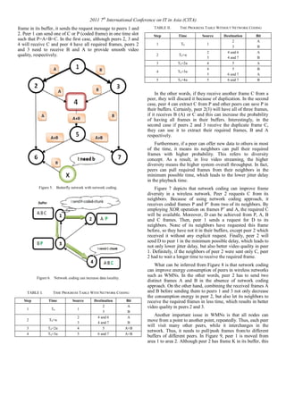 2011 7th International Conference on IT in Asia (CITA) 
frame in its buffer, it sends the request message to peers 1 and 
2. Peer 1 can send one of C or P (coded frame) in one time slot 
such that P=A+B+C. In the first case, although peers 2, 3 and 
4 will receive C and peer 4 have all required frames, peers 2 
and 3 need to receive B and A to provide smooth video 
quality, respectively. 
Figure 5. Butterfly network with network coding. 
Figure 6. Network coding can increase data locality. 
TABLE I. TIME PROGRESS TABLEWITH NETWORK CODING 
Step Time Source Destination Bit 
1 T0 1 
2 
3 
A 
B 
2 T0+α 
2 
3 
4 and 6 
4 and 7 
A 
B 
3 T0+2α 4 5 A+B 
4 T0+3α 5 6 and 7 A+B 
TABLE II. TME PROGRESS TABLEWITHOUT NETWORK CODING 
Step Time Source Destination Bit 
1 T0 1 
2 
3 
A 
B 
2 T0+α 
2 
3 
4 and 6 
4 and 7 
A 
B 
3 T0+2α 4 5 A 
4 T0+3α 
4 
5 
5 
6 and 7 
B 
A 
5 T0+4α 5 6 and 7 B 
In the other words, if they receive another frame C from a 
peer, they will discard it because of duplication. In the second 
case, peer 4 can extract C from P and other peers can save P in 
their buffers. Certainly, peer 2(3) will have all of three frames, 
if it receives B (A) or C and this can increase the probability 
of having all frames in their buffers. Interestingly, in the 
second case if peers 2 and 3 receive the duplicate frame C, 
they can use it to extract their required frames, B and A 
respectively. 
Furthermore, if a peer can offer new data to others in most 
of the time, it means its neighbors can pull their required 
frames with higher probability. This refers to diversity 
concept. As a result, in live video streaming, the higher 
diversity means the higher system overall throughput. In fact, 
peers can pull required frames from their neighbors in the 
minimum possible time, which leads to the lower jitter delay 
in the playback time. 
Figure 7 depicts that network coding can improve frame 
diversity in a wireless network. Peer 2 requests C from its 
neighbors. Because of using network coding approach, it 
receives coded frames P and P’ from two of its neighbors. By 
employing XOR operation on frames P’ and A, the required C 
will be available. Moreover, D can be achieved from P, A, B 
and C frames. Then, peer 1 sends a request for D to its 
neighbors. None of its neighbors have requested this frame 
before, so they have not it in their buffers, except peer 2 which 
received it without any explicit request. Finally, peer 2 will 
send D to peer 1 in the minimum possible delay, which leads to 
not only lower jitter delay, but also better video quality in peer 
1. Definitely, if the neighbors of peer 2 were sent only C, peer 
2 had to wait a longer time to receive the required frame. 
What can be inferred from Figure 8 is that network coding 
can improve energy consumption of peers in wireless networks 
such as WMNs. In the other words, peer 2 has to send two 
distinct frames A and B in the absence of network coding 
approach. On the other hand, combining the received frames A 
and B before sending them to peers 1 and 3 not only decrease 
the consumption energy in peer 2, but also let its neighbors to 
receive the required frames in less time, which results in better 
video quality in peers 2 and 3. 
Another important issue in WMNs is that all nodes can 
move from a point to another point, repeatedly. Thus, each peer 
will visit many other peers, while it interchanges in the 
network. Thus, it needs to pull/push frames from/to different 
buffers of different peers. In Figure 9, peer 1 is moved from 
area 1 to area 2. Although peer 2 has frame K in its buffer, this 
 
