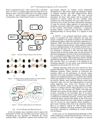 2011 7th International Conference on IT in Asia (CITA) 
frame is requested by peer 1 after it leaves area 1 and enters 
area 2. In area 2, no explicit request has been done for K yet. 
However, peer 3 received it before due to an explicit request 
for frame C, which resulted in receiving frame P=A+C+K. 
Consequently, peer 3 sends frame P to peer 1, so it will have K. 
Figure 7. Network Coding can improve frame diversity. 
Figure 8. Exchange frames in wireless networks. (a) without Network 
Coding and (b) With Network Coding. 
Figure 9. Network Coding efficiency for mobile peers. 
VII. FUTURE WORKS AND REMAIN ISSUES 
In the last decade, many researchers tried to improve the 
performance of both Tree and Mesh peer-to-peer systems by 
introducing the new algorithm or enhancing the current 
methods. MDC is introduced to enhance error resilience over 
time-varying channels by creating several independent 
descriptions of a video stream, which can contribute to spatial 
or temporal resolution and SNR (Signal-to-Noise Ratio) 
characteristics of the video stream. The more received 
description, the better video quality will be provided [22]. 
Utilization of network coding and SVC (Scalable Video 
Coding) in live video streaming over peer-to-peer networks is 
discussed in [27]. In [20], the results confirmed the advantages 
of using the network coding approach in peer-to-peer live 
streaming, where peers suffer from enough upload bandwidth. 
In this research, Gauss-Jordan elimination, a progressive 
decoding method, is used to cope with delay constraint in 
decoding/encoding of received blocks of a segment in each 
peer. 
In SPANC, a new proposed push-based scheme, video 
packets are grouped into many substreams and each peer 
assigns a scheduler to its parents according to SA (Substream 
Assignment) problem, before they push these substreams to it. 
Moreover, FRNC (Fast Recovery Network Coding) problem, 
which is assigned required network coding packets to parents 
to recover damaged packets in the minimum possible time, is 
formulated by each peer [19]. A new scheme for peer-to-peer 
live streaming is introduced in [28] such that unlike other 
schemes based on network coding, peers can take decisions of 
data block propagation only base on their local information. In 
fact, no centralized knowledge of the whole network topology 
is needed in this scheme. High performance packet exchange 
algorithm has high effects on live video streaming over peer-to-peer 
networks. Thus, it is necessary to do research on the 
scheduling algorithm. For this reason, many Push-Pull based 
approaches are discussed in [23, 24, 25, 26]. 
Although interesting results have been achieved by these 
proposed algorithms, future works have to answer numerous 
ambiguous questions. Proper selection of coefficients has 
enormous effects on the performance of network coding, 
especially in live video streaming. In addition, network coding 
imposes more duplicated packets, if it combines them blindly 
without pay attention to what neighbor peers are located for in 
the network. Besides, many proposed solutions remain fairly 
theoretical, while very few real implementations of network 
coding algorithms exist. Linear [31], Practical [32] and 
Random [33] network coding are three important methods, 
which try to improve network coding efficiency in live video 
streaming over P2P networks and WMNs with high peer 
churning, time-varying network channels and a great number 
of peers. According to our knowledge, there is no perfect 
investigation on network resource usage, while network coding 
is employed for multimedia streaming. Actually, long channel 
and start-up delays, required video quality in case of few peers 
in an overlay network and lower video quality in comparison 
with TV services are some important remain limitations in 
peer-to-peer streaming which need to be considered. Finally, 
there is no attractive solution for ISPs (Internet Service 
Providers) to collaborate with those companies which provide 
peer-to-peer streaming by establishing an overlay networks 
over the Internet. 
In fact, peers use the upload/download bandwidth of ISPs 
without making any commercial profit for them. All in all, it is 
necessary to perform much more investigations on network 
 