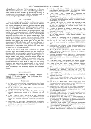 2011 7th International Conference on IT in Asia (CITA) 
coding efficiency in live and VoD streaming over wireless and 
P2P mesh networks, because of the extraordinary popularity of 
video traffics in future networks as well as the necessity of 
introducing or improving new effective techniques such as 
network coding to cope with the consequent problems. 
VIII. CONCLUSION 
Video streaming is going to be the most important streams 
in the Internet. However, it imposes a large amount of traffic 
over limited bandwidth in both the Internet and large wide 
area networks. Although some useful compression methods 
such as H.264/AVC improve bandwidth utilization, new 
effective techniques are necessary to provide smooth video 
quality. In the recent years, network coding has shown that it 
has enough ability to provide lower delay as well as higher 
bandwidth utilization, which both of them leads to better video 
quality in the receiver systems. Moreover, network coding 
reduces the undesirable effects of time-varying channels, peer 
churning, link failures and mobile users in live and VoD 
streaming over P2P and wireless mesh networks. Because of 
attractiveness of wireless networks, peer-to-peer wireless 
mesh networks can provide stable infrastructure where peers 
leave and join the network repeatedly. 
All in all, besides high data localization and packet 
diversity, other benefits such as lower jitter and end-to -end 
delay as well as less consumption energy for broadcasting live 
video streaming, make network coding as the best approach to 
provide smooth video quality, especially in peer -to-peer and 
wireless mesh networks. Finally, in our opinion, much more 
investigations must be done on remained issues of network 
coding efficiency in future work to cope with the current 
limitations and unanswered questions such as how network 
coding can make better connections with many other diverse 
areas, for example, load balancing, security and distributed 
storage. 
ACKNOWLEDGMENT 
This research is supported by Universiti Teknologi 
Malaysia (UTM) using Science Fund (E-Science) from 
MOSTI with vote number 7928. 
REFERENCES 
[1] C. Chen, “Peer-to-Peer Live Video Streaming Services: Past, Current, 
and the Future,” in CS 219 Peer-to-Peer networks with Mobile 
Applications WInter 2008. 
[2] Iain E. Richardson, “The H.264 Advance Video Compression 
Standard,”, second edition, 2010, Wiley. 
[3] J.G. Apostolopoulos, W-T Tan and S.J. Wee, “Video Streaming: 
Concepts, Algorithms, and systems,” in HP Laboratories Palo Alto, 
2002. 
[4] X. Hei, C. Liang, J. Liang, Y. Liu and K. W. Ross, “Insights into 
PPLive: A measurement study of a large-scale P2P IPTV system,” In 
Proc. of IPTV Workshop, International World Wide Web Conference, 
2006. 
[5] Zhang, J. Liu, B. Li, and T. Yum, “Coolstreaming/donet : A data-driven 
overlay network for Peer-to-Peer live media streaming,” INFOCOM 
2005, IEEE, vol. 3, pp. 2102-2111, 13-17 March 2005. 
[6] Sopcast, www.sopcast.com. 
[7] D-Y. Qiu and R. Srikant, “Modeling and performance analysis 
of BitTorrent-like peer-to-peer network,” ACM SIGCOMM Computer 
Communication Review, vol. 34 Issue 4, October 2004. 
[8] X. Hei, C. Liang, J. Liang, Y. Liu and K. Ross, “A measurement study 
of a large-scale P2P IPTV system,” In IEEE Transactions on 
Multimedia, 2007. 
[9] Y. Chu, S. Rao and Zhang, “A Case For End System Multicast. In: Proc. 
Int. Conference on Measurement and Modeling of Computer Systems,” 
SIGMETRICS, pp. 1–12, 2000. 
[10] J. Jannotti, D.K. Gifford, K.L. Johnson, M.F. Kaashoek and J.W. 
O’Toole, “Overcast: Reliable Multicasting with an Overlay Network,” 
In: Proc. 4th Symposium on Operating System Design and 
Implementation (OSDI), 2000. 
[11] T. Bonald, L. Massoulié, F. Mathieu, D. Perino and A. Twigg, 
“Epidemic Live Streaming: Optimal Performance Trade-Offs”, ACM 
New York, NY:USA, 2008. 
[12] M. Zhang, J-G. Luo, L. Zhao and S-Q Yang, “A Peer-to-Peer Network 
for Live Media Streaming – Using a Push-Pull Approach”, ACM 
Multimedia,, 2005. 
[13] S. Banerjee, B. Bhattacharjee and C. Kommareddy, “Scalable 
application layer multicast,” in Proceedings of ACM SIGCOMM, 2002. 
[14] D. A. Tran, K. A. Hua, and T. Do, ZIGZAG: an efficient peer-to-peer 
scheme for media streaming,” in Proceedings of IEEE INFOCOM, 
2003. 
[15] X. Zhang, J.C. Liu, B. Li, and P. Yum, “CoolStreaming/DONet: A 
datadriven overlay network for efficient live media streaming,” In 
Proceedings of IEEE INFOCOM, 2005. 
[16] M. castro, P. Druschel, A. Kermarrec, A. Nandi, A. Rowstron, and A. 
Singh, “SplitStream: High-Bandwidth Multicast in Cooperative 
Environment,” ACM, 2003. 
[17] N. Salta, R. Morla, and M. Ricardo, “Improving P2P Video Streaming in 
Wireless Mesh Networks,” Ad Hoc Networking Workshop (Med-Hoc- 
Net), 2010 The 9th IFIP Annual Mediterranean, IEEE, pp.1 – 8, 23- 
25 June 2010. 
[18] X. Zhu and B. Girod, "Video Streaming Over Wireless Networks,” 
Information Systems Laboratory, Stanford University, Stanford, 2008. 
[19] K. Chan, S. Chan, and A. begen,” SPANC: Optimizing Scheduling 
Delay for Peer-to-Peer Live Streaming,” IEEE, vol. 12, pp. 743-753, 
2010. 
[20] M. Wang and B. Li, “Lava: A Reality Check of Network Coding in 
Peer-to-Peer Live Streaming,” INFOCOM 2007. 26th IEEE 
International Conference on Computer Communications. IEEE, pp. 1082 
– 1090, 6-12 May 2007. 
[21] Y. Liu and Y. Peng, “Network Coding for Peer-to-Peer Live Media 
Streaming,”, IEEE, 2006. 
[22] Y. Liu, “On the minimum delay peer-to-peer video streaming: How 
realtime can it be?,” in Proc. 15th Int. Conf. Multimedia, 2007, pp. 127– 
136. 
[23] B. Li, S. Xie, G. Y. Keung, J. Liu, I. Stoica, H. Zhang, and X. Zhang, 
“An empirical study of the coolstreaming+ system,” IEEE J. Sel. Areas 
Commun., vol. 25, no. 9, pp. 1627–1639, Dec. 2007. 
[24] G. Zheng, S.-H. G. Chan, X. Luo, and A. C. Begen, “Pattern-push: A 
low-delay mesh-push scheduling for live peer-to-peer streaming,” in 
Proc. IEEE Int. Conf. Multimedia and Expo (ICME), New York, 28 
Jun.–3 Jul. 2009, pp. 1158–1161. 
[25] M. Zhang, Q. Zhang, L. Sun, and S.Yang, “Understanding the power of 
pull-based streaming protocol: Can we do better?,” IEEE J. Sel. Areas 
Commun., vol. 25, no. 9, pp. 1678–1694, Dec. 2007. 
[26] M. Zhang, J. Luo, L. Zhao, and S. Yang, “A Peer-to-Peer Network for 
Live Media Streaming – Using a Push-Pull Approach”, MULTIMEDIA 
'05 Proceedings of the 13th annual ACM international conference on 
Multimedia, ACM New York, NY, USA, 2005. 
[27] S. Mirshokraie and M. Hefeeda, “ Live Peer-to-Peer Streaming with 
scalable Video Coding and Network Coding”, MMSys’10 10, February 
22-23, 2010, Phoenix, Arizona, USA, ACM. 
[28] Y. Liu and Y. Peng, “Network Coding for Peer-to-Peer Live Media 
Streaming”, Fifth International Conference on Grid and Cooperative 
 