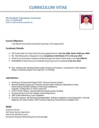 CURRICULUM VITAE
==================================================================================
Mr.Kamlesh Vijaykumar Sonawane
Mob +91 8983099908
Email: kamlesh.silicon@gmail.com
Career Objective
I See Myself Successfully Growing & Improving in the Organization
Academic Details
 SSC Passed with First Class Distinction Aurangabad Board in the Year 2004. Marks 78.80 year 2004.
 BA Tilak Maharashtra Vidyapeeth ,Pune Completed in 2014 Marks 57 % in the year 2014
 SCNA Course (Computer Hardware & Networking) from Silicon Valley Nasik in the Year 2006-07.
 MAHABANK 25 Days Electronics & Mobile Repairing Course completed in the Year 2013
 Now Working with Bhartiya Sammruddhi Finance Ltd Company Involvement in CSC Aadhaar
Project ,Financial Inclusion from Sept 2011 to Till Date
JOB PROFILE:-
 Working on Government Project (CSC- Common Service Center)
 Remote Desktop Support for Financial Inclusion Bank of Baroda, State Bank of India ,
Kiosk banking Aadhaar Software, Performing Installations,
Upgrade, Configuration on Client Laptop PC
 E-KYC Printer Setting, Internet Setting & Smalls queries handling
 Giving training to new VLE (Village Level Entrepreneur)
 OMT (Online Monitoring Tool) Installation
 Financial Inclusion ,BC Banking Correspondent Software Installation and Configuration ,Terminal
Mapping ,KO Code Creation ,EKYC Account Opening ,Pinpad Device Installation Etc
Skills
Customer Service
Call Center Service Operations
Data Entry ,MS Word ,Excel ,
Computer Hardware Networking General Knowledge
 