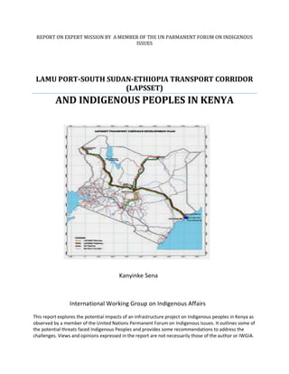 REPORT ON EXPERT MISSION BY A MEMBER OF THE UN PARMANENT FORUM ON INDIGENOUS ISSUES 
LAMU PORT-SOUTH SUDAN-ETHIOPIA TRANSPORT CORRIDOR (LAPSSET) 
AND INDIGENOUS PEOPLES IN KENYA 
Kanyinke Sena 
International Working Group on Indigenous Affairs 
This report explores the potential impacts of an infrastructure project on Indigenous peoples in Kenya as observed by a member of the United Nations Permanent Forum on Indigenous Issues. It outlines some of the potential threats faced Indigenous Peoples and provides some recommendations to address the challenges. Views and opinions expressed in the report are not necessarily those of the author or IWGIA.  