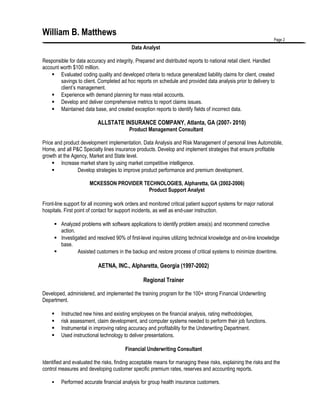 William B. Matthews
Page 2
Data Analyst
Responsible for data accuracy and integrity. Prepared and distributed reports to national retail client. Handled
account worth $100 million.
 Evaluated coding quality and developed criteria to reduce generalized liability claims for client, created
savings to client. Completed ad hoc reports on schedule and provided data analysis prior to delivery to
client’s management.
 Experience with demand planning for mass retail accounts.
 Develop and deliver comprehensive metrics to report claims issues.
 Maintained data base, and created exception reports to identify fields of incorrect data.
ALLSTATE INSURANCE COMPANY, Atlanta, GA (2007- 2010)
Product Management Consultant
Price and product development implementation. Data Analysis and Risk Management of personal lines Automobile,
Home, and all P&C Specialty lines insurance products. Develop and implement strategies that ensure profitable
growth at the Agency, Market and State level.
 Increase market share by using market competitive intelligence.
 Develop strategies to improve product performance and premium development.
MCKESSON PROVIDER TECHNOLOGIES, Alpharetta, GA (2002-2006)
Product Support Analyst
Front-line support for all incoming work orders and monitored critical patient support systems for major national
hospitals. First point of contact for support incidents, as well as end-user instruction.
 Analyzed problems with software applications to identify problem area(s) and recommend corrective
action.
 Investigated and resolved 90% of first-level inquiries utilizing technical knowledge and on-line knowledge
base.
 Assisted customers in the backup and restore process of critical systems to minimize downtime.
AETNA, INC., Alpharetta, Georgia (1997-2002)
Regional Trainer
Developed, administered, and implemented the training program for the 100+ strong Financial Underwriting
Department.
 Instructed new hires and existing employees on the financial analysis, rating methodologies,
 risk assessment, claim development, and computer systems needed to perform their job functions.
 Instrumental in improving rating accuracy and profitability for the Underwriting Department.
 Used instructional technology to deliver presentations.
Financial Underwriting Consultant
Identified and evaluated the risks, finding acceptable means for managing these risks, explaining the risks and the
control measures and developing customer specific premium rates, reserves and accounting reports.
 Performed accurate financial analysis for group health insurance customers.
 