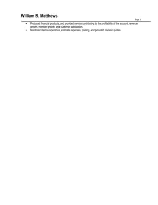 William B. Matthews
Page 3
 Produced financial products, and provided service contributing to the profitability of the account, revenue
growth, member growth, and customer satisfaction.
 Monitored claims experience, estimate expenses, pooling, and provided revision quotes.
 