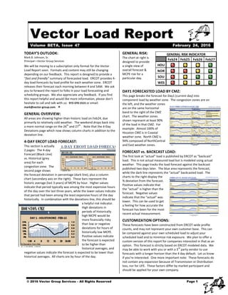 Vector Load Report
Mark B. Johnson, Sr. 
Principal—Vector Group Services 
We will be moving to a subscription only format for the Vector 
Load Report soon.  Formats and content may still be changing 
depending on our feedback.  This report is designed to provide a 
“fast and friendly” summary of forecasted load.  ERCOT provides 4‐
day load forecasts by load profile for each weather zone.  ERCOT 
releases their forecast each morning between 4 and 5AM.  We ask 
you to forward the report to folks in your load forecasting and 
scheduling groups.  We also appreciate any feedback.  If you find 
this report helpful and would like more information, please don’t 
hesitate to call and talk with us:  972‐370‐1515 or email: 
mark@vector‐group.com.   
GENERAL OVERVIEW: 
All areas are showing higher‐than‐historic load on Feb24, due 
primarily to relatively cold weather.  The weekend drops back into 
a more normal range on the 26
th
 and 27
th
 .  Note that the 4‐Day 
Deviations page which now shows column charts in addition to the 
deviation line.   
4‐DAY ERCOT LOAD FORECAST: 
This section is actually 
2 pages:  The 4‐day 
Forecast (Black Line) 
vs. Historical (grey 
area) for each 
congestion zone.  The 
second page shows 
the forecast deviation in percentage (dark line), plus a column 
chart (secondary axis on the right).  These bars represent the 
historic average (last 3 years) of MCPE by hour.  Higher values 
indicate that period typically was among the most expensive hours 
of the day over the last three years, while the lower values indicate 
that period had been among the least expensive hours of the day 
historically.  In combination with the deviations line, this should be 
a helpful risk indicator.  
High deviations in 
periods of historically 
high MCPE would be 
more financially risky 
than low or negative 
deviations for hours of 
historically low MCPE.  
Positive values indicate 
the forecast is expected 
to be higher than 
historical averages, and 
negative values indicate the forecast is expected to be lower than 
historical averages.  All charts are by hour of the day. 
GENERAL RISK: 
The chart at right is 
designed to provide 
a single view of 
overall forecast & 
MCPE risk for a 
particular day. 
 
DAY1 FORECASTED LOAD BY CMZ: 
This page breaks the forecast for Day1 (current day) into 
component load by weather zone.  The congestion zones are on 
the left, and the weather zones 
are on the same horizontal 
band to the right of the CMZ 
chart.  The weather zones 
shown represent at least 90% 
of the load in that CMZ.  For 
example:  Almost 100% of 
Houston CMZ is in Coastal 
weather zone.  North CMZ is 
94% composed of NorthCentral 
and East weather zones. 
FORECAST vs. BACKCAST LOAD: 
The first look at “actual” load is published by ERCOT as “backcast” 
load.  This is not actual measured load but is modeled using actual 
weather.  This page tracks the load forecast against the backcast 
published two days later.  The blue area represents the forecast, 
while the dark line represents the “actual” backcasted load.  The 
charts to the right display the 
% deviation from the forecast.  
Positive values indicate that 
the “actual” is higher than the 
forecast.  Negative values 
indicate that the “actual” was 
lower.  This can be used to get 
a feeling for how accurate the 
forecast has been for the most 
recent actual measurement.  
CUSTOMIZATION OPTIONS: 
These forecasts have been constructed from ERCOT‐wide profile 
counts, and may not represent your own customer base.  This can 
be compared against your own scheduled load to adjust your 
scheduled load and to minimize risk exposure.  We plan to offer a 
custom version of this report for companies interested in that as an 
option.  This forecast is strictly based on ERCOT modeled data.  We 
may be able to work with you or with a 3rd
 party vendor to use 
forecasts with a longer horizon than the 4 day default.  Let us know 
if you’re interested.  One more important note:  These forecasts do 
not contain any expansion because of Transmission or Distribution 
loss, nor for UFE.  These factors differ by market participant and 
should be applied for your own company.
Feb24 Feb25 Feb26 Feb27
HOU
NOR
SOU
WES
GENERAL RISK INDICATOR
Volume BETA, Issue 47 February 24, 2016
TODAY’S OUTLOOK: 
© 2016 Vector Group Services – All Rights Reserved Page 1
 