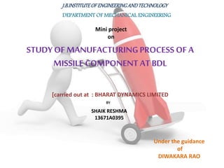 J.B.INSTITUTEOFENGINEERINGANDTECHNOLOGY
DEPARTMENT OF MECHANICAL ENGINEERING
STUDY OF MANUFACTURINGPROCESS OF A
MISSILE COMPONENT AT BDL
Mini project
on
[carried out at : BHARAT DYNAMICS LIMITED
BY
SHAIK RESHMA
13671A0395
Under the guidance
of
DIWAKARA RAO
 