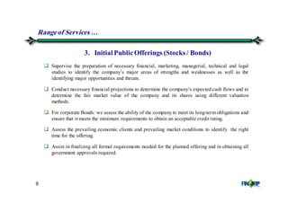 9
Supervise the preparation of necessary financial, marketing, managerial, technical and legal
studies to identify the company’s major areas of strengths and weaknesses as well as the
identifying major opportunities and threats.
Conduct necessary financial projections to determine the company’s expected cash flows and to
determine the fair market value of the company and its shares using different valuation
methods.
For corporate Bonds: we assess the ability of the company to meet its long-term obligations and
ensure that it meets the minimum requirements to obtain an acceptable credit rating.
Assess the prevailing economic clients and prevailing market conditions to identify the right
time for the offering.
Assist in finalizing all formal requirements needed for the planned offering and in obtaining all
government approvals required.
3. Initial PublicOfferings (Stocks / Bonds)
Rangeof Services &
 