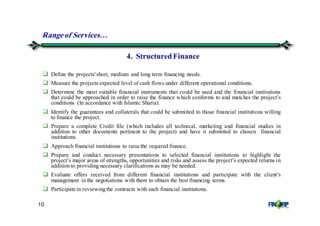 10
Define the projects' short, medium and long term financing needs.
Measure the projects expected level of cash flows under different operational conditions.
Determine the most suitable financial instruments that could be used and the financial institutions
that could be approached in order to raise the finance which conforms to and matches the project’s
conditions (In accordance with Islamic Sharia).
Identify the guarantees and collaterals that could be submitted to those financial institutions willing
to finance the project.
Prepare a complete Credit file (which includes all technical, marketing and financial studies in
addition to other documents pertinent to the project) and have it submitted to chosen financial
institutions.
Approach financial institutions to raise the required finance.
Prepare and conduct necessary presentations to selected financial institutions to highlight the
project’s major areas of strengths, opportunities and risks and assess the project’s expected returns in
additionto providing necessary clarifications as may be needed.
Evaluate offers received from different financial institutions and participate with the client’s
management in the negotiations with them to obtain the best financing terms.
Participate in reviewingthe contracts with such financial institutions.
4. StructuredFinance
Rangeof Services&
 