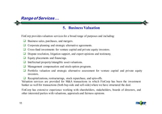 11
Range of Services &
5. Business Valuation
Business sales, purchases, and mergers.
Corporate planning and strategic alternative agreements.
Cross-fund investments for venture capital and private equity investors.
Dispute resolution, litigation support, and expert opinions and testimony.
Equity placements and financings.
Intellectual property/intangible asset valuations.
Management compensation and stock-option programs.
Portfolio valuation and strategic alternative assessment for venture capital and private equity
investors.
Recapitalizations, restructurings, stock repurchase, and spin-offs.
Valuation services are provided for M&A transactions in which FinCorp has been the investment
banker as well for transactions (both buy-side and sell-side) where we have structured the deal.
FinCorp has extensive experience working with shareholders, stakeholders, boards of directors, and
other interested parties with valuations, appraisals and fairness opinions.
FinCorp provides valuation services for a broad range of purposes and including:
 