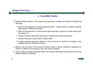 12
Identify risks associated with the project (whether related to market, operations, management or
finance) in addition to assessing how such risks could be mitigated.
Advise clients on possible methods to finance their projects and estimate the expected returns using
different methods of financing.
Studying different aspects of the project and analyzing its strengths and weaknesses through the
following:
Supervise the preparation of detailed marketing studies / market research to identify marketing
opportunities available for the project.
Supervise the preparation of technical and engineering studies required to estimate the project’s
investment cost.
Conduct a financial appraisal for the project to identify its key financial indicators.
Estimate the project’s Internal Rate of Return (IRR).
Conduct necessary sensitivity analyses to assess the project’s sensitivity to changes in key
assumption used for financial projections.
6. FeasibilityStudies
Rangeof Services&&
 