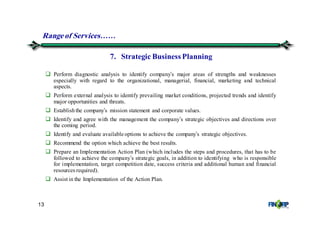 13
Perform diagnostic analysis to identify company’s major areas of strengths and weaknesses
especially with regard to the organizational, managerial, financial, marketing and technical
aspects.
Perform external analysis to identify prevailing market conditions, projected trends and identify
major opportunities and threats.
Establishthe company’s mission statement and corporate values.
Identify and agree with the management the company’s strategic objectives and directions over
the coming period.
Identify and evaluate available options to achieve the company’s strategic objectives.
Recommend the option which achieve the best results.
Prepare an Implementation Action Plan (which includes the steps and procedures, that has to be
followed to achieve the company’s strategic goals, in addition to identifying who is responsible
for implementation, target competition date, success criteria and additional human and financial
resources required).
Assist in the Implementation of the Action Plan.
7. Strategic Business Planning
Rangeof Services&&
 