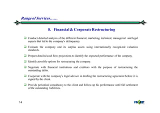 14
Conduct detailed analysis of the different financial, marketing, technical, managerial and legal
aspects that led to the company’s delinquency.
Evaluate the company and its surplus assets using internationally recognized valuation
standards.
Prepare detailed cash flow projections to identify the expected performance of the company.
Identify possible options for restructuring the company.
Negotiate with financial institutions and creditors with the purpose of restructuring the
outstanding debts.
Cooperate with the company’s legal advisor in drafting the restructuring agreement before it is
signed by the client.
Provide periodical consultancy to the client and follow-up his performance until full settlement
of the outstanding liabilities.
8. Financial& CorporateRestructuring
Rangeof Services&&
 