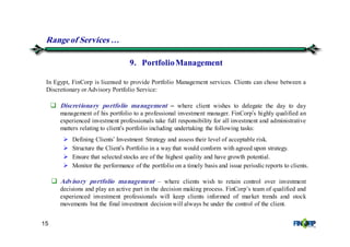 15
9. PortfolioManagement
In Egypt, FinCorp is licensed to provide Portfolio Management services. Clients can chose between a
Discretionary or Advisory Portfolio Service:
Rangeof Services &
Discretionary portfolio management – where client wishes to delegate the day to day
management of his portfolio to a professional investment manager. FinCorp’s highly qualified an
experienced investment professionals take full responsibility for all investment and administrative
matters relating to client’s portfolio including undertaking the following tasks:
Defining Clients’ Investment Strategy and assess their level of acceptable risk.
Structure the Client’s Portfolio in a way that would conform with agreed upon strategy.
Ensure that selected stocks are of the highest quality and have growth potential.
Monitor the performance of the portfolio on a timely basis and issue periodic reports to clients.
Advisory portfolio management – where clients wish to retain control over investment
decisions and play an active part in the decision making process. FinCorp’s team of qualified and
experienced investment professionals will keep clients informed of market trends and stock
movements but the final investment decisionwill always be under the control of the client.
 
