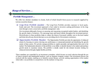 16
Rangeof Services &
We offer two distinct mandates to clients, both of which benefit from access to research supplied by
various securities houses:
Long-Term Portfolio mandate - The Long-Term Portfolio provides exposure to local equity,
bonds and cash. This investment approach is best suited to investors seeking performance in the long
term through a more conservative portfolio management style.
Our investment philosophy focuses on assessing and reassessing recognized market leaders, and identifying
the growth shares of tomorrow. We encourage open and honest debate throughout the investment process.
Diversification in these portfolios helps to reduce the threat of increased volatility seen in the local market
and betterabsorbsanyshocksthatmay occur, providingalevel ofinvestment consistency.
Opportunities Portfolio Mandate - The Opportunities Portfolio provides the opportunity of enhanced
returns by focusing on sectors showing out- performance or turnaround potential and identifying the growth
stocks in these sectors. We actively manage portfolios to exploit anomalies and opportunities that exist in the
market. The fundamental attraction of this portfolio is our ability to identify themes in the market and purchase
growth stocks to maximize returns. The portfolio is ideally suited for risk tolerant investors looking for
enhanced returnsthroughahighlyflexible portfolio.
These mandates are controlled by an investment committee, which focuses on stock selection through the use
of macro research and fundamental analysis, such as frequent company contact. Our investment process has
evolved with the market, enabling us to identify current themes, actively seeking opportunities in the market
which allow our portfolios to out-perform over the medium to long term.
Portfolio Management…
 