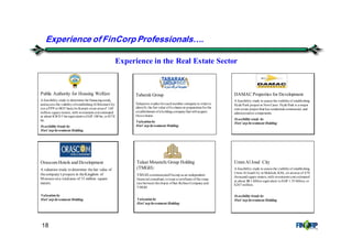 18
Experience in the Real Estate Sector
Public Authority for Housing Welfare
A feasibility study to determine the financingneeds,
andassess the viabilityofestablishingAl KheiranCity
(on a PPP or BOT basis)in Kuwait onan areaof 140
million square meters, with investment cost estimated
at about KWD 5 bn equivalent toEGP 100 bn, or$17.8
bn.
FeasibilityStudyby
FinCorp Investment Holding
Tabarak Group
Valuation studies foreachmember companyin orderto
identify the fairvalue ofits shares in preparationforthe
establishment ofa holdingcompanythat will acquire
thoseshares.
Valuation by
FinCorp Investment Holding
DAMAC Properties for Development
A feasibility study to assess the viabilityof establishing
Hyde Park project in NewCairo. Hyde Park is a major
real estate project that has residential commercial, and
administrative components.
Feasibilitystudy by
FinCorp Investment Holding
Orascom Hotels and Development
A valuation study to determine thefair value of
thecompany's projects in theKingdom of
Morocco on a totalarea of 15 million square
meters.
Valuation by
FinCorp Investment Holding
Talaat Moustafa Group Holding
(TMGH)
TMGH commissionedFincorp as an independent
financial consultant,toissue a certificate ofthe swap
rate between theshares ofSan StefanoCompanyand
TMGH.
Valuation by
FinCorp Investment Holding
Experience of FinCorp Professionals&.
Umm Al Joud City
A feasibility study to assess the viabilityof establishing
Umm Al JoudCity in Makkah, KSA, on anarea of 670
thousandsquare meters,with investment cost estimated
at about SR 1 billion equivalent toEGP 1.55 billion, or
$267 million.
FeasibilityStudyby
FinCorp Investment Holding
 