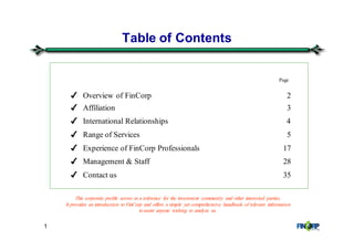 1
Table of Contents
Page
✔ Overview of FinCorp 2
✔ Affiliation 3
✔ International Relationships 4
✔ Range of Services 5
✔ Experience of FinCorp Professionals 17
✔ Management & Staff 28
✔ Contact us 35
This corporate profile serves as a reference for the investment community and other interested parties.
It provides an introduction to FinCorp and offers a simple yet comprehensive handbook of relevant information
to assist anyone wishing to analyze us.
 