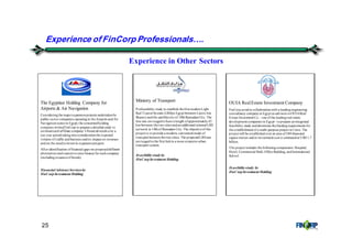 25
Experience in Other Sectors
The Egyptian Holding Company for
Airports & Air Navigation
Consideringthe majorexpansionprojects undertakenby
public sector companies operatingin theAirports andAir
Navigationsectorin Egypt; the concernedholding
companyinvitedFinCorp to prepare a detailedstudy to
estimateeachaffiliate company’s financial needs over a
ten year periodtakingintoconsiderationthe expected
volume of traffic andbusiness andits impact on revenues
andon the needtoinvest in expansionprojects.
After identification offinancial gaps we proposeddifferent
alternatives andsources toraise finance for eachcompany
(includingissuanceof bonds).
Financial AdvisoryServicesby
FinCorp Investment Holding
Ministry of Transport
Prefeasibility study to establish thefirst modernLight
Rail Transit System (LRS)in Egypt between Cairo(Ain
Shams) andthe satellitecityof 10thRamadanCity. The
line was envisagedtohave a length ofapproximately45
km between thetwo cities andan additional internal LRS
network in 10thof Ramadan City. The objectiveof this
project is toprovide a modern, convenient mode of
transport between thetwo cities. The proposedLRSwas
envisagedtothe first linkin a more extensive urban
transport system.
Feasibilitystudyby
FinCorp Investment Holding
OUIA RealEstate Investment Company
FinCorp actedin collaborationwith a leadingengineering
consultancy companyin Egypt as advisors toOUIAReal
Estate Investment Co. - one ofthe leadingreal estate
development companies in Egypt - toprepare anintegrated
feasibility study anddetermine thefundingrequirements for
the establishment of a multi-purpose project in Cairo. The
project will be establishedover an area of380thousand
square meters andits investment cost is estimatedat USD 1.7
billion.
The project includes thefollowingcomponents: Hospital,
Hotel, Commercial Mall, Office Building, andInternational
School.
Feasibilitystudy by
FinCorp Investment Holding
Experience of FinCorp Professionals&.
 