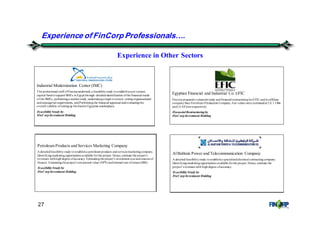 27
Experience in Other Sectors
Experience of FinCorp Professionals&.
Petroleum Products and Services Marketing Company
A detailedfeasibilitystudy toestablisha petroleumproducts andservices marketingcompany.
Identifyingmarketingopportunities available forthe project. Hence, estimate the project’s
revenues withhigh degree ofaccuracy. Estimatingthe project’s investment cost andsources of
finance. Estimatingtheproject’s net present value (NPV) andinternal rate ofreturn(IRR).
FeasibilityStudyby
FinCorp Investment Holding
AlBabtain Power and Telecommunication Company
A detailedfeasibilitystudy toestablisha specializedelectrical contractingcompany.
Identifyingmarketingopportunities available forthe project. Hence, estimate the
project’s revenues with high degree ofaccuracy.
FeasibilityStudyby
FinCorp Investment Holding
Egyptian Financial and Industrial Co. EFIC
Fincorp prepareda valuationstudy andfinancial restructuringforEFIC andits affiliate
companySuez Fertilizers Production Company.Fair values were estimatedat LE 1.14bn
andLE 643mnrespectively.
Financial Restructuringby
FinCorp Investment Holding
Industrial Modernization Center (IMC)
The professional staff ofFincorpundertook a feasibilitystudy toestablisha newventure
capital fundtosupport SMEs in Egypt through: detailedidentification ofthe financial needs
of the SMEs, performinga market study,undertakinga legal overview, settingorganizational
andmanagerial requirements, andPerformingthe financial appraisal andevaluatingthe
overall viability ofsettingup thefundin Egyptian marketplace.
FeasibilityStudyby
FinCorp Investment Holding
 