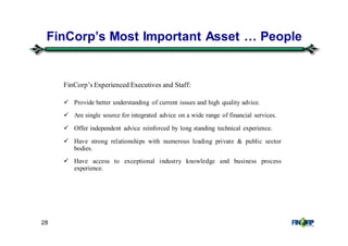 28
FinCorp’s Most Important Asset & People
FinCorp’s Experienced Executives and Staff:
Provide better understanding of current issues and high quality advice.
Are single source for integrated advice on a wide range of financial services.
Offer independent advice reinforced by long standing technical experience.
Have strong relationships with numerous leading private & public sector
bodies.
Have access to exceptional industry knowledge and business process
experience.
 