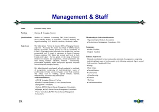 29
Management & Staff
Membershipin Professional Societies
•Egyptian CapitalMarkets Association
•TheInstituteof Management Consultants, USA
Languages
•Arabic: Excellent
•English: Excellent
Industry Experience
Directed, coordinated, led and conducted a multitude of assignments, comprising
multi-disciplinary teams of professionals, in thefollowing sectors in Egypt, several
Arab countries, Canada and Africa:
•Energy
• Real Estate
•CapitalMarkets
•Construction
•Manufacturing
•Tourism
•Banking
•Telecommunications
Name Mohamed Hamdy Salem
Position Chairman & Managing Director
Qualifications Bachelor of Commerce, Accounting, 1967, Cairo University.
Post Graduate Studies in Economics, Financial Planning and
Mgmt Accounting, 1979, McGill University, Montreal, Canada.
Experience Mr. Salem joined FinCorp in January 2000 as Managing Director
and CEO. Previously Mr. Salem was Head of KPMG Hazem
Hassan’s Corporate Finance practice as well as coordinator of
KPMG’s Corporate Finance network in the Middle East, and has
accumulated over 28 years of experience in Senior Corporate
Finance positions. Mr. Salem has worked and lived in both
Canada and Egypt. He has gained a wide range of financial
expertise in mergers and acquisitions, private placements and
fund raising, business valuation, financial restructuring,
privatization, feasibility studies and project appraisal, corporate
restructuringand strategic planning.
Mr. Salem directed, coordinated, led and conducted a multitude
of assignments, comprising of multi-disciplinary teams of
professionals in many sectors in Egypt, several Arab countries
and Africa such as: banking, capital markets, tourism,
manufacturing, real estateand construction
Professional History
•CEO & Managing Director, FinCorp
•Head of CorporateFinance, KPMG HazemHassan
Management Consultants
•Partner, KPMG HazemHassan Management Consultants
•Manager, KPMG HazemHassan Management Consultants
•Senior Consultant, KPMG HazemHassan Management
Consultants
.
 