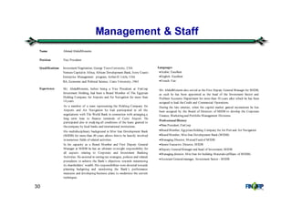 30
Management & Staff
Name Ahmed AbdulMoneim
Position Vice President
Qualifications Investment Negotiation, George Town University, USA
Venture Capitalin Africa, African Development Bank, Ivory Coasts
Enterprise Management program, Arther D. Little, USA
BA, Economic and Political Science, Cairo University, 1963
Experience Mr. AbdulMoneim, before being a Vice President at FinCorp
Investment Holding, had been a Board Member of The Egyptian
Holding Company for Airports and Air Navigation for more than
14 years.
As a member of a team representing the Holding Company for
Airports and Air Navigation he had participated in all the
negotiations with The World Bank in connection with arranging a
long term loan to finance terminals of Cairo Airport. He
participated also in studying all conditions of the loans granted to
thecompany by local banks and international institutions.
His multidisciplinary background in Misr Iran Development Bank
(MIDB) for more than 40 years allows him to be heavily involved
in numerous fields of related activities.
In his capacity as a Board Member and First Deputy General
Manager at MIDB he has an ultimate oversight responsibility for
all aspects relating to Corporate and Investment Banking
Activities. He assisted in setting out strategies, policies and related
procedures to achieve the Bank’s objectives towards maximizing
its shareholders’ wealth. His responsibilities were directed towards
planning budgeting and monitoring the Bank’s performance
measures and developing business plans to modernize the current
techniques.
Languages
•Arabic: Excellent
•English: Excellent
•French: Fair
Mr. AbdulMoneim also served as the First Deputy General Manager for MIDB,
as such he has been appointed as the head of the Investment Sector and
Problem Accounts Department for more than 10 years after which he has been
assigned to lead theCredit and Commercial Operations.
During the late nineties, when the capital market gained momentum he has
been assigned by the Board of Directors of MIDB to develop the Corporate
Finance, Marketing and Portfolio Management Divisions.
Professional History
•Vice President, FinCorp
•Board Member, Egyptian Holding Company for Air Port and Air Navigation
•Board Member, Misr Iran Development Bank (MIDB)
•Managing Director, MutualFund of MIDB
•Senior Executive Director, MIDB
•Deputy GeneralManager and head of Investment, MIDB
•Managing director, Misr Iran for building Materials (affiliate of MIDB)
•Assistant Generalmanager, Investment Sector - MIDB
 