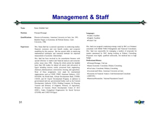 31
Management & Staff
Name Rania Abdallah Said
Position PrincipalManager
Qualifications Masters in Economics, American University in Cairo, Jan. 1991.
Bachelor Degree in Economics & Political Science, Cairo
University, 1986
Experience Mrs. Rania Said has a practical experience in conducting market,
financial, economic and cost benefit studies, and computer
modelling for this purpose. She has special skills in employing
mathematical techniques and statistical methods for empirical
measurement of economic relationships.
Mrs. Said has been involved in the consultation business with
special reference to market and financial analysis and economic
policy issues since 1986. During the whole period she handled
more than 100 studies for almost all sectors and sub-sectors in
Egypt including tourism, textile, processed food, engineering,
chemical, pharmaceutical, construction, housing, and agriculture.
Most of these assignments were made for international
organizations such as UNDP, PSDP, American Embassy, GTZ,
DANIDA, the World bank, African Development Bank, UNIDO,
USAID, and EC Export Development Program, in addition to
governmental and non- governmental bodies such as the Tourism
Development Authority (TDA), Holding Company for Housing,
Tourism and Ministry of Irrigation, Ministry of Agriculture,
Ministry of Tourism, Desert Development Center of AUC
(DDC), Coptic Evangelical Organization for Social Services
(CEOSS), and CARITAS-Egypt.
Languages
•Arabic: Excellent
•English: Excellent
•French: Fair
Mrs. Said was assigned a marketing strategy study by IMC as a freelance
consultant with MH& P-MGI Management and Financial Consultants.
Mrs. Said was responsible for managing a number of proposals for
tenders announced by IMC during working at Makary Consulting.
Proposals were highly qualified technically, but declined due to high
budget.
Professional History
•PrincipalManager, FinCorp
•Senior Economic Consultant, Makary Consulting
•FreeLance Consultant, Makary Consulting
•Assistant and Fellow, American University at Cairo
•Economic & Financial Analyst, Arab International Consultant
(ARICON)
•StatisticalResearcher, National Population Council
 