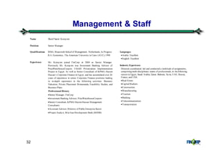 32
Management & Staff
Name Sherif Samir Korayem
Position Senior Manager
Qualifications MBA, Maastricht Schoolof Management, Netherlands, In Progress
B.A. Economics, The American University in Cairo (AUC), 1990
Experience Mr. Korayem joined FinCorp in 2004 as Senior Manager.
Previously Mr. Korayem was Investment Banking Advisor of
PriceWaterhouseCoopers USAID Privatization Implementation
Project in Egypt. As well as Senior Consultant of KPMG Hazem
Hassan’s Corporate Finance in Egypt, and has accumulated over 20
years of experience in senior Corporate Finance positions leading
to in-depth experience in the following activities: Business
Valuation, Private Placement Memoranda, Feasibility Studies, and
Business Plans.
Professional History
•Senior Manager, FinCorp
•Investment Banking Advisor, PriceWaterhouseCoopers
•Senior Consultant, KPMG HazemHassan Management
Consultants
•Assistant Advisor, Ministry of PublicEnterpriseSector
•Project Analyst, Misr Iran Development Bank (MIDB)
Languages
•Arabic: Excellent
•English: Excellent
Industry Experience
Directed, coordinated, led and conducted a multitude of assignments,
comprising multi-disciplinary teams of professionals, in thefollowing
sectors in Egypt, Saudi Arabia, Qatar, Bahrain, Syria, UAE, Russia,
France, and USA:
•Real Estate
•CapitalMarkets
•Construction
•Manufacturing
•Tourism
•Banking
•Telecommunication
•Transportation
 