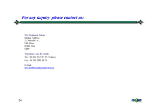 34
Mr. Mohamed Salem
Mailing Address:
71, Musadak St.,
Fifth Floor
Dokki, Giza
Egypt
Telephones and Faxsimile
Tel.: 00 202 3749 57 57 (10 lines)
Fax.: 00 202 3335 89 78
E-Mail
invest@fincorpinvestment.com
For any inquiry please contact us:
 