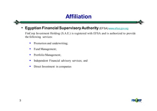 3
Affiliation
FinCorp Investment Holding (S.A.E.) is registered with EFSA and is authorized to provide
the following services:
Promotion and underwriting;
Fund Management;
Portfolio Management;
Independent Financial advisory services; and
Direct Investment in companies
• Egyptian Financial SupervisoryAuthority (EFSA)www.efsa.gov.eg
 
