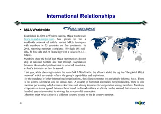 4
• M&A Worldwide
International Relationships
Established in 2004 in Western Europe, M&A Worldwide
(www.m-and-a-europe.com) has grown to be a
worldwide network of middle market M&A boutiques
with members in 35 countries on five continents. In
2011, reporting members completed 140 deals (68 sell-
side, 41 buy-side and 31 financing) with a value of $1.31
billion).
Members share the belief that M&A opportunities do not
stop at national borders and that through cooperation
between like-minded professionals in selected countries,
a client’s interests can best be served.
Last year, while choosing to retain the name M&A Worldwide, the alliance added the tag line “the global M&A
network” which accurately reflects the group’s capabilities and aspirations.
By the standards of other international organizations, the alliance operates on a relatively informal basis. There
is no central secretariat and no annual fees. A couple of historical anomalies notwithstanding, there is one
member per country which creates clear lines and strong incentive for cooperation among members. Members
cooperate on terms agreed between them based on broad outlines so clients can be assured that a team is one
hundred percent committed to striving for a successfultransaction.
Members meet twice a year in a different country hosted by the in country member.
 