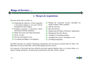 6
Understand the objectives of their acquisition
or divestment strategy (or can assist with the
development of the strategy);
Establish acquisition or divestment criteria
and identify potential candidates;
Initiate discussions and obtain information;
Advise on value;
Structure and negotiate terms;
Co-ordinate due diligence investigations;
Range of Services &
Manage the acquisition process (including the
raising of finance where required);
Sell-side Advisory;
Buy-side Advisory;
Mergers/Spin-offs/Sales of Divisions, Departments;
Management Buy-Out/ Buy-In;
Arranging of cooperating partners;
Arranging joint-ventures and alliances; and
PostMerger Integration.
1. Mergers & Acquisitions
Wework closely with our clients to:
Our M&A specialists are capable of identifying opportunities and executing cross-border deals for clients. The
M&Ateam can also provide clients with broaderstrategic advisory services.
Our awareness of the trends and issue within the local and regional industries allow us to advise clients on a
range of strategic alternatives for improving the performance and value of their company.
 