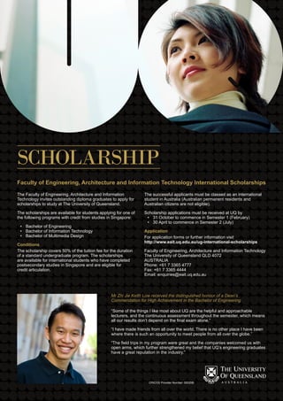 The Faculty of Engineering, Architecture and Information
Technology invites outstanding diploma graduates to apply for
scholarships to study at The University of Queensland.
The scholarships are available for students applying for one of
the following programs with credit from studies in Singapore:
Bachelor of Engineering•	
Bachelor of Information Technology•	
Bachelor of Multimedia Design•	
Conditions
The scholarship covers 50% of the tuition fee for the duration
of a standard undergraduate program. The scholarships
are available for international students who have completed
postsecondary studies in Singapore and are eligible for
credit articulation.
The successful applicants must be classed as an international
student in Australia (Australian permanent residents and
Australian citizens are not eligible).
Scholarship applications must be received at UQ by
31 October to commence in Semester 1 (February)•	
30 April to commence in Semester 2 (July)•	
Application
For application forms or further information visit
http://www.eait.uq.edu.au/ug-international-scholarships
Faculty of Engineering, Architecture and Information Technology
The University of Queensland QLD 4072
AUSTRALIA
Phone: +61 7 3365 4777
Fax: +61 7 3365 4444
Email: enquiries@eait.uq.edu.au
SCHOLARSHIP
Faculty of Engineering, Architecture and Information Technology International Scholarships
Mr Zhi Jie Keith Low received the distinguished honour of a Dean’s
Commendation for High Achievement in the Bachelor of Engineering
“Some of the things I like most about UQ are the helpful and approachable
lecturers, and the continuous assessment throughout the semester, which means
all our results don’t depend on the final exam alone.”
“I have made friends from all over the world. There is no other place I have been
where there is such an opportunity to meet people from all over the globe.”
“The field trips in my program were great and the companies welcomed us with
open arms, which further strengthened my belief that UQ’s engineering graduates
have a great reputation in the industry.”
CRICOS Provider Number: 00025B
 