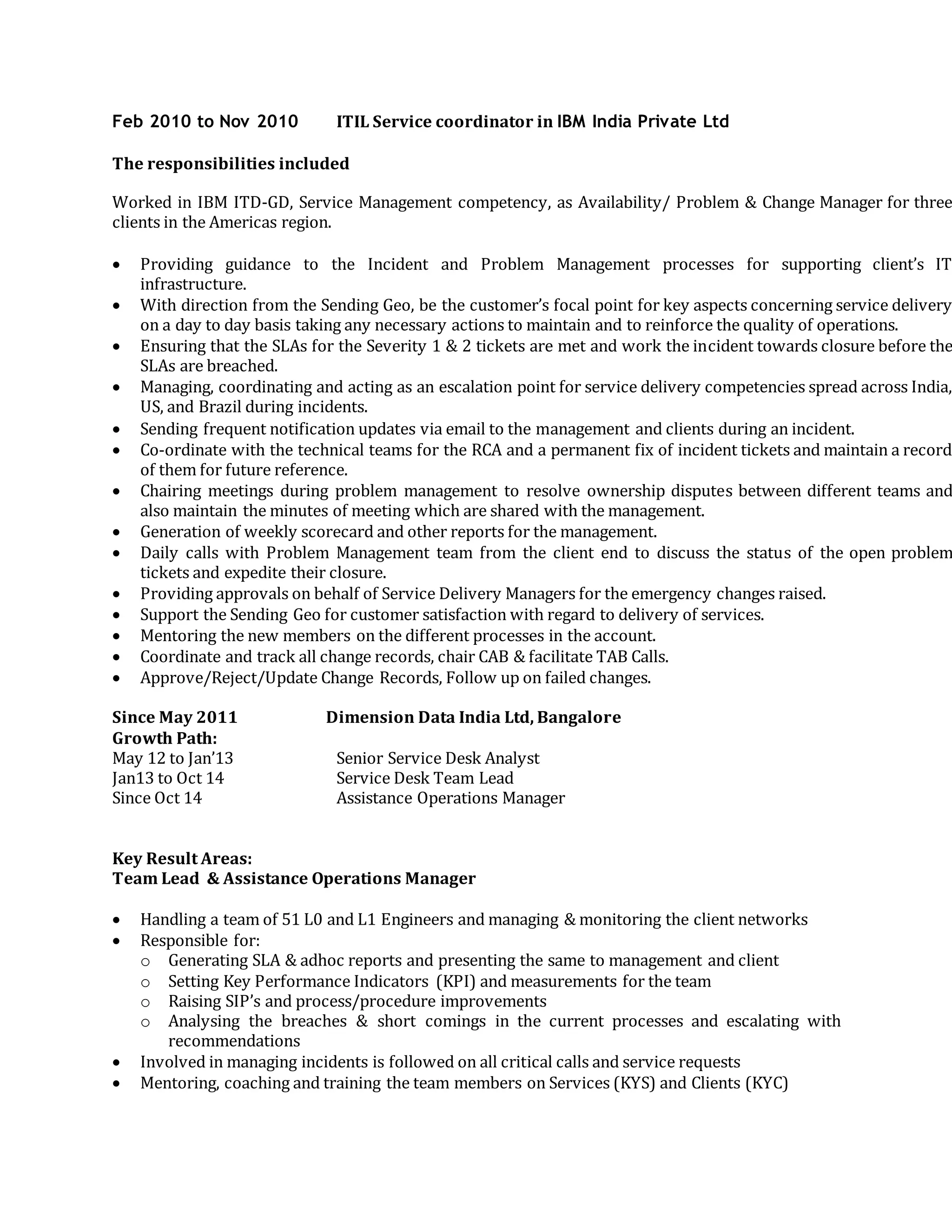Feb 2010 to Nov 2010 ITIL Service coordinator in IBM India Private Ltd
The responsibilities included
Worked in IBM ITD-GD, Service Management competency, as Availability/ Problem & Change Manager for three
clients in the Americas region.
 Providing guidance to the Incident and Problem Management processes for supporting client’s IT
infrastructure.
 With direction from the Sending Geo, be the customer’s focal point for key aspects concerning service delivery
on a day to day basis taking any necessary actions to maintain and to reinforce the quality of operations.
 Ensuring that the SLAs for the Severity 1 & 2 tickets are met and work the incident towards closure before the
SLAs are breached.
 Managing, coordinating and acting as an escalation point for service delivery competencies spread across India,
US, and Brazil during incidents.
 Sending frequent notification updates via email to the management and clients during an incident.
 Co-ordinate with the technical teams for the RCA and a permanent fix of incident tickets and maintain a record
of them for future reference.
 Chairing meetings during problem management to resolve ownership disputes between different teams and
also maintain the minutes of meeting which are shared with the management.
 Generation of weekly scorecard and other reports for the management.
 Daily calls with Problem Management team from the client end to discuss the status of the open problem
tickets and expedite their closure.
 Providing approvals on behalf of Service Delivery Managers for the emergency changes raised.
 Support the Sending Geo for customer satisfaction with regard to delivery of services.
 Mentoring the new members on the different processes in the account.
 Coordinate and track all change records, chair CAB & facilitate TAB Calls.
 Approve/Reject/Update Change Records, Follow up on failed changes.
Since May 2011 Dimension Data India Ltd, Bangalore
Growth Path:
May 12 to Jan’13 Senior Service Desk Analyst
Jan13 to Oct 14 Service Desk Team Lead
Since Oct 14 Assistance Operations Manager
Key Result Areas:
Team Lead & Assistance Operations Manager
 Handling a team of 51 L0 and L1 Engineers and managing & monitoring the client networks
 Responsible for:
o Generating SLA & adhoc reports and presenting the same to management and client
o Setting Key Performance Indicators (KPI) and measurements for the team
o Raising SIP’s and process/procedure improvements
o Analysing the breaches & short comings in the current processes and escalating with
recommendations
 Involved in managing incidents is followed on all critical calls and service requests
 Mentoring, coaching and training the team members on Services (KYS) and Clients (KYC)
 
